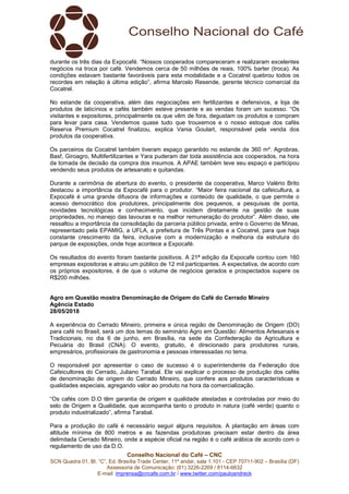 Conselho Nacional do Café – CNC
SCN Quadra 01, Bl. “C”, Ed. Brasília Trade Center, 11º andar, sala 1.101 - CEP 70711-902 – Brasília (DF)
Assessoria de Comunicação: (61) 3226-2269 / 8114-6632
E-mail: imprensa@cncafe.com.br / www.twitter.com/pauloandreck
durante os três dias da Expocafé. “Nossos cooperados compareceram e realizaram excelentes
negócios na troca por café. Vendemos cerca de 50 milhões de reais, 100% barter (troca). As
condições estavam bastante favoráveis para esta modalidade e a Cocatrel quebrou todos os
recordes em relação à última edição”, afirma Marcelo Resende, gerente técnico comercial da
Cocatrel.
No estande da cooperativa, além das negociações em fertilizantes e defensivos, a loja de
produtos de laticínios e cafés também esteve presente e as vendas foram um sucesso. “Os
visitantes e expositores, principalmente os que vêm de fora, degustam os produtos e compram
para levar para casa. Vendemos quase tudo que trouxemos e o nosso estoque dos cafés
Reserva Premium Cocatrel finalizou, explica Vania Goulart, responsável pela venda dos
produtos da cooperativa.
Os parceiros da Cocatrel também tiveram espaço garantido no estande de 360 m². Agrobras,
Basf, Giroagro, Multifertilizantes e Yara puderam dar toda assistência aos cooperados, na hora
da tomada de decisão da compra dos insumos. A APAE também teve seu espaço e participou
vendendo seus produtos de artesanato e quitandas.
Durante a cerimônia de abertura do evento, o presidente da cooperativa, Marco Valério Brito
destacou a importância da Expocafé para o produtor. “Maior feira nacional da cafeicultura, a
Expocafé é uma grande difusora de informações e conteúdo de qualidade, o que permite o
acesso democrático dos produtores, principalmente dos pequenos, a pesquisas de ponta,
novidades tecnológicas e conhecimento, que incidem diretamente na gestão de suas
propriedades, no manejo das lavouras e na melhor remuneração do produtor”. Além disso, ele
ressaltou a importância da consolidação da parceria público privada, entre o Governo de Minas,
representado pela EPAMIG, a UFLA, a prefeitura de Três Pontas e a Cocatrel, para que haja
constante crescimento da feira, inclusive com a modernização e melhoria da estrutura do
parque de exposições, onde hoje acontece a Expocafé.
Os resultados do evento foram bastante positivos. A 21ª edição da Expocafe contou com 160
empresas expositoras e atraiu um público de 12 mil participantes. A expectativa, de acordo com
os próprios expositores, é de que o volume de negócios gerados e prospectados supere os
R$200 milhões.
Agro em Questão mostra Denominação de Origem do Café do Cerrado Mineiro
Agência Estado
28/05/2018
A experiência do Cerrado Mineiro, primeira e única região de Denominação de Origem (DO)
para café no Brasil, será um dos temas do seminário Agro em Questão: Alimentos Artesanais e
Tradicionais, no dia 6 de junho, em Brasília, na sede da Confederação da Agricultura e
Pecuária do Brasil (CNA). O evento, gratuito, é direcionado para produtores rurais,
empresários, profissionais de gastronomia e pessoas interessadas no tema.
O responsável por apresentar o caso de sucesso é o superintendente da Federação dos
Cafeicultores do Cerrado, Juliano Tarabal. Ele vai explicar o processo de produção dos cafés
de denominação de origem do Cerrado Mineiro, que confere aos produtos características e
qualidades especiais, agregando valor ao produto na hora da comercialização.
“Os cafés com D.O têm garantia de origem e qualidade atestadas e controladas por meio do
selo de Origem e Qualidade, que acompanha tanto o produto in natura (café verde) quanto o
produto industrializado”, afirma Tarabal.
Para a produção do café é necessário seguir alguns requisitos. A plantação em áreas com
altitude mínima de 800 metros e as fazendas produtoras precisam estar dentro da área
delimitada Cerrado Mineiro, onde a espécie oficial na região é o café arábica de acordo com o
regulamento de uso da D.O.
 