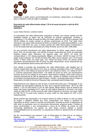 Conselho Nacional do Café – CNC
SCN Quadra 01, Bl. “C”, Ed. Brasília Trade Center, 11º andar, sala 1.101 - CEP 70711-902 – Brasília (DF)
Assessoria de Comunicação: (61) 3226-2269 / 8114-6632
E-mail: imprensa@cncafe.com.br / www.twitter.com/pauloandreck
Atualmente a região possui aproximadamente mil produtores credenciados na Federação,
aptos a utilizarem o selo de origem e qualidade.
Exportação de cafés diferenciados atinge 1,78 mi de sacas de janeiro a abril de 2018
Embrapa Café
28/05/2018
Lucas Tadeu Ferreira e Jamilsen Santos
As exportações dos cafés diferenciados produzidos no Brasil, que incluem aqueles que têm
qualidade superior ou algum tipo de certificado de práticas sustentáveis, somaram o
equivalente a 1,78 milhão de sacas de 60kg com preço médio de US$ 190,58 e geraram US$
339,39 milhões de receita cambial no primeiro quadrimestre de 2018. Tais cafés foram
exportados com preço médio adicional de 28,8% em relação aos cafés Naturais/Médios, o que
equivale a US$ 42,57 por saca. A receita cambial dos cafés diferenciados correspondeu a
21,3% da receita total das exportações dos Cafés do Brasil, que foi de US$ 1,596 bilhão.
Os seis principais importadores dos cafés diferenciados do Brasil, nesse mesmo período,
foram: EUA, em primeiro lugar, com 426,06 mil sacas, responsável por 23,9% da exportação
brasileira desses cafés; Alemanha, em segundo lugar, com 249,61 mil sacas que
corresponderam a 14% dessas exportações; Bélgica, em terceiro, 226,49 mil sacas (12,7%);
Japão, quarto colocado, com 160,92 mil sacas (9%); Itália, quinto colocado, com 116 mil sacas
(6,5%); e Reino Unido, em sexto lugar, com 102,62 mil sacas (5,8%). Os demais países
importaram aproximadamente 500 mil sacas de cafés diferenciados, sendo responsáveis por
28% das exportações desse produto pelo nosso País.
Com relação à evolução das exportações dos cafés diferenciados, vale ressaltar que no
primeiro quadrimestre dos últimos cinco anos os volumes exportados foram: 2,57 milhões de
sacas em 2014; 3,04 milhões de sacas em 2015; 2,32 milhões em 2016; 1,41 milhão em 2017;
e, conforme mencionado anteriormente, 1,78 milhão de sacas em 2018, que representaram
aumento de 26,3% em relação ao ano anterior. Estes dados e análises, entre vários outros do
mercado internacional do café de interesse do setor, constam do Relatório mensal abril 2018
do Conselho dos Exportadores de Café do Brasil – Cecafé, o qual está disponível na íntegra no
Observatório do Café do Consórcio Pesquisa Café, coordenado pela Embrapa Café.
Especificamente com relação ao mês de abril, o Cecafé demonstra que a “Participação % por
qualidade nas exportações brasileiras de café” teve a seguinte performance: 86,1% de café
arábica, 11,5% de café solúvel e 2,4% de café robusta. Nesse sentido, deve se destacar que
nesse mês foram exportadas 6.417 sacas de café arábica Especial ou Gourmet, com preço
médio de US$ 222,39, e 6.400 sacas de café conilon Especial ou Gourmet, com preço médio
de US$ 155,73, os quais foram superior ao preço médio de cada espécie em 45% e 42%,
respectivamente.
Nesse contexto das exportações e do consumo interno de Cafés do Brasil, no mês ora objeto
de análise, o Relatório enfatiza que “Para contextualizar com clareza a grandeza da
capacidade do Brasil, mesmo no período de entressafra, somando-se todos os segmentos de
café, tanto os exportados como os consumidos internamente, atingimos quase 4 milhões de
sacas movimentadas, o que corresponderia a cerca de 20 bilhões de xícaras de café
consumidas globalmente, em apenas um mês. Esses números refletem a grande
responsabilidade junto ao consumidor e a importância do Brasil no abastecimento do mercado
mundial”.
Por fim, recomendamos que acessem o site do Observatório do Café para ler na íntegra o
Relatório mensal abril 2018 pelo link:
http://www.sapc.embrapa.br/arquivos/consorcio/informe_estatistico/CECAFE_Relatorio_Mensal
_Abril_2018.pdf.
 
