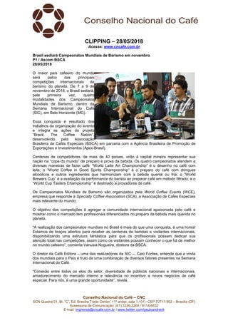 Conselho Nacional do Café – CNC
SCN Quadra 01, Bl. “C”, Ed. Brasília Trade Center, 11º andar, sala 1.101 - CEP 70711-902 – Brasília (DF)
Assessoria de Comunicação: (61) 3226-2269 / 8114-6632
E-mail: imprensa@cncafe.com.br / www.twitter.com/pauloandreck
CLIPPING – 28/05/2018
Acesse: www.cncafe.com.br
Brasil sediará Campeonatos Mundiais de Barismo em novembro
P1 / Ascom BSCA
28/05/2018
O maior país cafeeiro do mundo
será palco das principais
competições internacionais de
barismo do planeta. De 7 a 9 de
novembro de 2018, o Brasil sediará,
pela primeira vez, quatro
modalidades dos Campeonatos
Mundiais de Barismo, dentro da
Semana Internacional do Café
(SIC), em Belo Horizonte (MG).
Essa conquista é resultado dos
trabalhos da organização do evento
e integra as ações do projeto
“Brazil. The Coffee Nation”,
desenvolvido pela Associação
Brasileira de Cafés Especiais (BSCA) em parceria com a Agência Brasileira de Promoção de
Exportações e Investimentos (Apex-Brasil).
Centenas de competidores, de mais de 40 países, virão à capital mineira representar sua
nação na “copa do mundo” de preparo e prova da bebida. Os quatro campeonatos atendem a
diversas maneiras de fazer café: “World Latte Art Championship” é o desenho no café com
leite; o “World Coffee in Good Spirits Championship” é o preparo do café com drinques
alcoólicos e outros ingredientes que harmonizam com a bebida quente ou fria; o “World
Brewers Cup” é a avaliação da performance do barista ao preparar café em método filtrado; e o
“World Cup Tasters Championship” é destinado a provadores de café.
Os Campeonatos Mundiais de Barismo são organizados pela World Coffee Events (WCE),
empresa que responde à Specialty Coffee Association (SCA), a Associação de Cafés Especiais
mais relevante do mundo.
O objetivo das competições é agregar a comunidade internacional apaixonada pelo café e
mostrar como o mercado tem profissionais diferenciados no preparo da bebida mais querida no
planeta.
“A realização dos campeonatos mundiais no Brasil é mais do que uma conquista, é uma honra!
Estamos de braços abertos para receber as centenas de baristas e visitantes internacionais,
disponibilizando uma estrutura fantástica para que os profissionais possam dedicar sua
atenção total nas competições, assim como os visitantes possam conhecer o que há de melhor
no mundo cafeeiro”, comenta Vanusia Nogueira, diretora da BSCA.
O diretor da Café Editora – uma das realizadoras da SIC –, Caio Fontes, entende que a vinda
dos mundiais para o País é fruto de uma combinação de diversos fatores presentes na Semana
Internacional do Café.
“Conexão entre todos os elos do setor, diversidade de públicos nacionais e internacionais,
amadurecimento do mercado interno e relevância no incentivo a novos negócios de café
especial. Para nós, é uma grande oportunidade”, revela.
 
