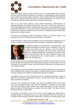 Conselho Nacional do Café – CNC
SCN Quadra 01, Bl. “C”, Ed. Brasília Trade Center, 11º andar, sala 1.101 - CEP 70711-902 – Brasília (DF)
Assessoria de Comunicação: (61) 3226-2269 / 8114-6632
E-mail: imprensa@cncafe.com.br / www.twitter.com/pauloandreck
Outra preocupação, segundo o diretor da Abics, é que se o conilon brasileiro ficar muito mais
caro que o de outros países fornecedores, como Vietnã, a competitividade do solúvel produzido
aqui em relação ao de outras origens vai diminuir. "Como o Brasil exporta 80% da produção de
café solúvel, a indústria pode perder espaço no mercado internacional", diz. O setor no país
demanda 4,5 milhões de sacas do grão para a produção de café solúvel.
"Não vai ter café conilon suficiente", afirma Nathan Herszkowicz, diretor-executivo da
Associação Brasileira da Indústria de Café (Abic), que reúne a indústria de café torrado e
moído. Esse segmento demandou 7 milhões de sacas de conilon no ano passado para uso em
seus blends. Mas este ano, a conta não vai fechar, considerando ainda que há as exportações
de grão verde. Conforme a estimativa de maio da Conab, a produção nacional de café conilon
deve somar 9,4 milhões de sacas.
De acordo com Herszkowicz, diante da escassez de oferta e da alta dos preços, já há
empresas de torrado e moído deixando de usar conilon em seu blends.
No caso do arábica, o receio é com a qualidade, já que as chuvas durante a colheita entre o fim
de maio e começo de junho derrubaram parcela dos grãos dos cafeeiros na região Sudeste.
Na Cooperativa Regional de Cafeicultores em Guaxupé (MG), maior
cooperativa exportadora de café do mundo, a estimativa é que 21,9%
dos grãos que estavam para ser colhidos na área de atuação da
cooperativa caíram em decorrência das fortes chuvas. Dessa forma,
devem ter a qualidade prejudicada. O presidente da Cooxupé, Carlos
Alberto Paulino da Costa (foto: Ana Paula Paiva/Valor), observa que
quando o levantamento foi feito, semana passada, a colheita havia
atingido 18% do total previsto.
A Cooxupé estima que seus cooperados devem colher 7,8 milhões de sacas nesta safra. Já na
área de atuação da cooperativa (inclui cafeicultores associados e não associados), com 200
municípios, no sul de Minas, Cerrado, Vale do Rio Pardo, em São Paulo, a produção deve ser
de 19 milhões de sacas.
Costa admite que o percentual afetado é relevante. No entanto, argumenta ele, haverá prejuízo
para a qualidade, porém o grão não será perdido. O dirigente afirma ainda que a exportação da
Cooxupé, estimada em 4,8 milhões de sacas de café, não deve ser afetada.
A qualidade do café que cai em decorrência da chuva é prejudicada, geralmente, porque os
grãos não são retirados imediatamente do chão e, durante esse período, ficam sujeitos a
fungos que afetam a qualidade.
De acordo com o presidente da Cooxupé, café arábica de qualidade inferior já está sendo
usado como substituto do conilon, pois está mais competitivo. "A indústria vai ter de pagar
mais. Não está sobrando café", defende Costa. Nathan Herszkowicz, da Abic, afirma que
algumas empresas "não têm fôlego para aguentar a alta dos custos". "Em algum momento,
será repassada" para o produto final.
No mercado, há estimativas de que 15% a 20% da safra brasileira de arábica tenha a
qualidade afetada em consequência das chuvas. Mas José Edgard Pinto Paiva, presidente da
Fundação Procafé, evita fazer previsões. Segundo ele, à medida que a colheita avançar e que
 