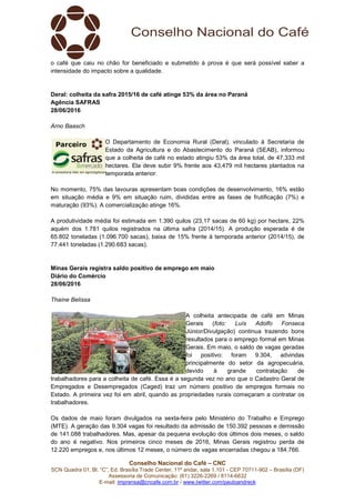 Conselho Nacional do Café – CNC
SCN Quadra 01, Bl. “C”, Ed. Brasília Trade Center, 11º andar, sala 1.101 - CEP 70711-902 – Brasília (DF)
Assessoria de Comunicação: (61) 3226-2269 / 8114-6632
E-mail: imprensa@cncafe.com.br / www.twitter.com/pauloandreck
o café que caiu no chão for beneficiado e submetido à prova é que será possível saber a
intensidade do impacto sobre a qualidade.
Deral: colheita da safra 2015/16 de café atinge 53% da área no Paraná
Agência SAFRAS
28/06/2016
Arno Baasch
O Departamento de Economia Rural (Deral), vinculado à Secretaria de
Estado da Agricultura e do Abastecimento do Paraná (SEAB), informou
que a colheita de café no estado atingiu 53% da área total, de 47,333 mil
hectares. Ela deve subir 9% frente aos 43,479 mil hectares plantados na
temporada anterior.
No momento, 75% das lavouras apresentam boas condições de desenvolvimento, 16% estão
em situação média e 9% em situação ruim, divididas entre as fases de frutificação (7%) e
maturação (93%). A comercialização atinge 16%.
A produtividade média foi estimada em 1.390 quilos (23,17 sacas de 60 kg) por hectare, 22%
aquém dos 1.781 quilos registrados na última safra (2014/15). A produção esperada é de
65.802 toneladas (1.096.700 sacas), baixa de 15% frente à temporada anterior (2014/15), de
77.441 toneladas (1.290.683 sacas).
Minas Gerais registra saldo positivo de emprego em maio
Diário do Comércio
28/06/2016
Thaíne Belissa
A colheita antecipada de café em Minas
Gerais (foto: Luís Adolfo Fonseca
Júnior/Divulgação) continua trazendo bons
resultados para o emprego formal em Minas
Gerais. Em maio, o saldo de vagas geradas
foi positivo: foram 9.304, advindas
principalmente do setor da agropecuária,
devido à grande contratação de
trabalhadores para a colheita de café. Essa é a segunda vez no ano que o Cadastro Geral de
Empregados e Desempregados (Caged) traz um número positivo de empregos formais no
Estado. A primeira vez foi em abril, quando as propriedades rurais começaram a contratar os
trabalhadores.
Os dados de maio foram divulgados na sexta-feira pelo Ministério do Trabalho e Emprego
(MTE). A geração das 9.304 vagas foi resultado da admissão de 150.392 pessoas e demissão
de 141.088 trabalhadores. Mas, apesar da pequena evolução dos últimos dois meses, o saldo
do ano é negativo. Nos primeiros cinco meses de 2016, Minas Gerais registrou perda de
12.220 empregos e, nos últimos 12 meses, o número de vagas encerradas chegou a 184.766.
 