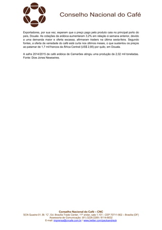 Conselho Nacional do Café – CNC
SCN Quadra 01, Bl. “C”, Ed. Brasília Trade Center, 11º andar, sala 1.101 - CEP 70711-902 – Brasília (DF)
Assessoria de Comunicação: (61) 3226-2269 / 8114-6632
E-mail: imprensa@cncafe.com.br / www.twitter.com/pauloandreck
Exportadores, por sua vez, esperam que o preço pago pelo produto caia no principal porto do
país, Douala. As cotações da arábica aumentaram 3,2% em relação à semana anterior, devido
a uma demanda maior e oferta escassa, afirmaram traders na última sexta-feira. Segundo
fontes, a oferta da variedade do café está curta nos últimos meses, o que sustentou os preços
ao patamar de 1,7 mil francos da África Central (US$ 2,85) por quilo, em Douala.
A safra 2014/2015 de café arábica de Camarões atingiu uma produção de 2,02 mil toneladas.
Fonte: Dow Jones Newswires.
 