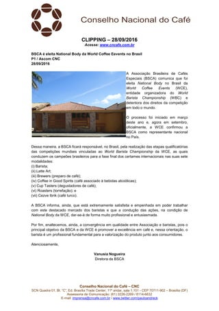 Conselho Nacional do Café – CNC
SCN Quadra 01, Bl. “C”, Ed. Brasília Trade Center, 11º andar, sala 1.101 - CEP 70711-902 – Brasília (DF)
Assessoria de Comunicação: (61) 3226-2269 / 8114-6632
E-mail: imprensa@cncafe.com.br / www.twitter.com/pauloandreck
CLIPPING – 28/09/2016
Acesse: www.cncafe.com.br
BSCA é eleita National Body da World Coffee Eevents no Brasil
P1 / Ascom CNC
28/09/2016
A Associação Brasileira de Cafés
Especiais (BSCA) comunica que foi
eleita National Body no Brasil da
World Coffee Events (WCE),
entidade organizadora do World
Barista Championship (WBC) e
detentora dos direitos da competição
em todo o mundo.
O processo foi iniciado em março
deste ano e, agora em setembro,
oficialmente, a WCE confirmou a
BSCA como representante nacional
no País.
Dessa maneira, a BSCA ficará responsável, no Brasil, pela realização das etapas qualificatórias
das competições mundiais vinculadas ao World Barista Championship da WCE, as quais
conduzem os campeões brasileiros para a fase final dos certames internacionais nas suas sete
modalidades:
(i) Barista;
(ii) Latte Art;
(iii) Brewers (preparo de café);
(iv) Coffee in Good Spirits (café associado à bebidas alcoólicas);
(v) Cup Tasters (degustadores de café);
(vi) Roasters (torrefação); e
(vii) Cezve Ibrik (café turco).
A BSCA informa, ainda, que está extremamente satisfeita e empenhada em poder trabalhar
com este destacado mercado dos baristas e que a condução das ações, na condição de
National Body da WCE, dar-se-á de forma muito profissional e entusiasmada.
Por fim, enaltecemos, ainda, a convergência em qualidade entre Associação e baristas, pois o
principal objetivo da BSCA e da WCE é promover a excelência em café e, nessa orientação, o
barista é um profissional fundamental para a valorização do produto junto aos consumidores.
Atenciosamente,
Vanusia Nogueira
Diretora da BSCA
 