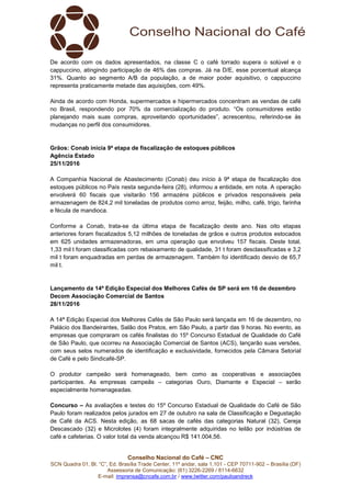 Conselho Nacional do Café – CNC
SCN Quadra 01, Bl. “C”, Ed. Brasília Trade Center, 11º andar, sala 1.101 - CEP 70711-902 – Brasília (DF)
Assessoria de Comunicação: (61) 3226-2269 / 8114-6632
E-mail: imprensa@cncafe.com.br / www.twitter.com/pauloandreck
De acordo com os dados apresentados, na classe C o café torrado supera o solúvel e o
cappuccino, atingindo participação de 46% das compras. Já na D/E, esse porcentual alcança
31%. Quanto ao segmento A/B da população, a de maior poder aquisitivo, o cappuccino
representa praticamente metade das aquisições, com 49%.
Ainda de acordo com Honda, supermercados e hipermercados concentram as vendas de café
no Brasil, respondendo por 70% da comercialização do produto. “Os consumidores estão
planejando mais suas compras, aproveitando oportunidades”, acrescentou, referindo-se às
mudanças no perfil dos consumidores.
Grãos: Conab inicia 9ª etapa de fiscalização de estoques públicos
Agência Estado
25/11/2016
A Companhia Nacional de Abastecimento (Conab) deu início à 9ª etapa de fiscalização dos
estoques públicos no País nesta segunda-feira (28), informou a entidade, em nota. A operação
envolverá 60 fiscais que visitarão 156 armazéns públicos e privados responsáveis pela
armazenagem de 824,2 mil toneladas de produtos como arroz, feijão, milho, café, trigo, farinha
e fécula de mandioca.
Conforme a Conab, trata-se da última etapa de fiscalização deste ano. Nas oito etapas
anteriores foram fiscalizados 5,12 milhões de toneladas de grãos e outros produtos estocados
em 625 unidades armazenadoras, em uma operação que envolveu 157 fiscais. Deste total,
1,33 mil t foram classificadas com rebaixamento de qualidade, 31 t foram desclassificadas e 3,2
mil t foram enquadradas em perdas de armazenagem. Também foi identificado desvio de 65,7
mil t.
Lançamento da 14ª Edição Especial dos Melhores Cafés de SP será em 16 de dezembro
Decom Associação Comercial de Santos
28/11/2016
A 14ª Edição Especial dos Melhores Cafés de São Paulo será lançada em 16 de dezembro, no
Palácio dos Bandeirantes, Salão dos Pratos, em São Paulo, a partir das 9 horas. No evento, as
empresas que compraram os cafés finalistas do 15º Concurso Estadual de Qualidade do Café
de São Paulo, que ocorreu na Associação Comercial de Santos (ACS), lançarão suas versões,
com seus selos numerados de identificação e exclusividade, fornecidos pela Câmara Setorial
de Café e pelo Sindicafé-SP.
O produtor campeão será homenageado, bem como as cooperativas e associações
participantes. As empresas campeãs – categorias Ouro, Diamante e Especial – serão
especialmente homenageadas.
Concurso – As avaliações e testes do 15º Concurso Estadual de Qualidade do Café de São
Paulo foram realizados pelos jurados em 27 de outubro na sala de Classificação e Degustação
de Café da ACS. Nesta edição, as 68 sacas de cafés das categorias Natural (32), Cereja
Descascado (32) e Microlotes (4) foram integralmente adquiridas no leilão por indústrias de
café e cafeterias. O valor total da venda alcançou R$ 141.004,56.
 