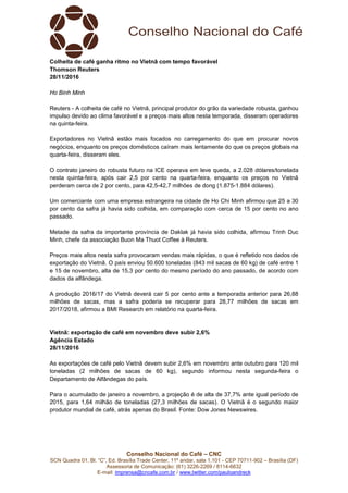 Conselho Nacional do Café – CNC
SCN Quadra 01, Bl. “C”, Ed. Brasília Trade Center, 11º andar, sala 1.101 - CEP 70711-902 – Brasília (DF)
Assessoria de Comunicação: (61) 3226-2269 / 8114-6632
E-mail: imprensa@cncafe.com.br / www.twitter.com/pauloandreck
Colheita de café ganha ritmo no Vietnã com tempo favorável
Thomson Reuters
28/11/2016
Ho Binh Minh
Reuters - A colheita de café no Vietnã, principal produtor do grão da variedade robusta, ganhou
impulso devido ao clima favorável e a preços mais altos nesta temporada, disseram operadores
na quinta-feira.
Exportadores no Vietnã estão mais focados no carregamento do que em procurar novos
negócios, enquanto os preços domésticos caíram mais lentamente do que os preços globais na
quarta-feira, disseram eles.
O contrato janeiro do robusta futuro na ICE operava em leve queda, a 2.028 dólares/tonelada
nesta quinta-feira, após cair 2,5 por cento na quarta-feira, enquanto os preços no Vietnã
perderam cerca de 2 por cento, para 42,5-42,7 milhões de dong (1.875-1.884 dólares).
Um comerciante com uma empresa estrangeira na cidade de Ho Chi Minh afirmou que 25 a 30
por cento da safra já havia sido colhida, em comparação com cerca de 15 por cento no ano
passado.
Metade da safra da importante província de Daklak já havia sido colhida, afirmou Trinh Duc
Minh, chefe da associação Buon Ma Thuot Coffee à Reuters.
Preços mais altos nesta safra provocaram vendas mais rápidas, o que é refletido nos dados de
exportação do Vietnã. O país enviou 50.600 toneladas (843 mil sacas de 60 kg) de café entre 1
e 15 de novembro, alta de 15,3 por cento do mesmo período do ano passado, de acordo com
dados da alfândega.
A produção 2016/17 do Vietnã deverá cair 5 por cento ante a temporada anterior para 26,88
milhões de sacas, mas a safra poderia se recuperar para 28,77 milhões de sacas em
2017/2018, afirmou a BMI Research em relatório na quarta-feira.
Vietnã: exportação de café em novembro deve subir 2,6%
Agência Estado
28/11/2016
As exportações de café pelo Vietnã devem subir 2,6% em novembro ante outubro para 120 mil
toneladas (2 milhões de sacas de 60 kg), segundo informou nesta segunda-feira o
Departamento de Alfândegas do país.
Para o acumulado de janeiro a novembro, a projeção é de alta de 37,7% ante igual período de
2015, para 1,64 milhão de toneladas (27,3 milhões de sacas). O Vietnã é o segundo maior
produtor mundial de café, atrás apenas do Brasil. Fonte: Dow Jones Newswires.
 