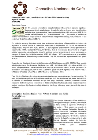 Conselho Nacional do Café – CNC
SCN Quadra 01, Bl. “C”, Ed. Brasília Trade Center, 11º andar, sala 1.101 - CEP 70711-902 – Brasília (DF)
Assessoria de Comunicação: (61) 3226-2269 / 8114-6632
E-mail: imprensa@cncafe.com.br / www.twitter.com/pauloandreck
Defensivos: setor reduz crescimento para 6,9% em 2014, aponta Sindiveg
Agência SAFRAS
29/04/2015
Dylan Della Pasqua
Em 2014, devido à redução da área plantada de milho, cana-de-açúcar e algodão, e
da seca que atingiu as plantações de café, hortaliça e citrus, o setor de defensivos
agrícolas teve o percentual de crescimento reduzido a 6,9%, atingindo US$ 12,249
bilhões. Se comparado a 2013, que movimentou US$ 11,454 bilhões, o aumento no
total da comercialização foi por conta do crescimento da área plantada da soja, que passou de 51% o
percentual de participação para 55,5%.
Em razão do aumento de pragas, entre elas, as lagartas helicoverpa e falsa medideira, o bicudo do
algodão e a mosca branca, a classe dos inseticidas foi responsável por 39,9% das vendas de
agroquímicos, atingindo US$ 4,892 bilhões. Já os fungicidas apresentaram o maior percentual de
crescimento, 12,1%, totalizando US$ 2,907 bilhões, dada à necessidade de combater a ferrugem
asiática e aumentar a produtividade, o que foi auxiliado com os lançamentos de novas tecnologias no
mercado. A classe dos herbicidas totalizou US$ 3,902 bilhões - 4,3% de crescimento, e os acaricidas
e outras classes de defensivos agrícolas somaram US$ 546,385 milhões, representando uma queda
de 6,1%.
As vendas por Estado continuam sendo lideradas pelo Mato Grosso, com US$ 2,567 bilhões, seguido
pelo Rio Grande do Sul, Paraná e São Paulo com US$ 1,582 bilhão, US$ 1,574 bilhão e US$ 1,479
bilhão, respectivamente. São Paulo teve sua participação diminuída devido à seca que afetou as
lavouras de cana-de-açúcar, café e citrus. A safra de grãos em 2014 registrou novo recorde: 195,47
bilhões de toneladas, um ganho de 6,81 milhões se comparado a 2013.
Para 2015, o Sindiveg não estima aumento significativo nas comercializações de agroquímicos. "O
setor de defensivos agrícolas no Brasil desacelerou em 2014 e a tendência é que, neste ano de 2015,
as vendas se mantenham menores do que nos anos anteriores", comenta Valdemar Fischer,
presidente do Sindiveg. Essa perspectiva se dá às condições climáticas adversas - seca em algumas
regiões e excesso de chuva em outras, atraso no plantio da cultura da soja e aumento da área de
pastagem.
Exposição de Sebastião Salgado reúne 75 fotos de cafezais pelo mundo
Revista eSpresso
29/04/2015
Entre os dias 6 de maio e 27 de setembro, a
Fundação Bevilacqua La Masa, em Veneza,
na Itália, sediará a exposição “Perfume de
um sonho – Uma viagem no mundo do
café”, do fotógrafo Sebastião Salgado. A
mostra contará com 75 imagens, capturadas
durante a jornada do artista por cafezais de
10 países produtores. O trabalho, realizado
a convite da illycaffè, com curadoria de Lélia
Wanick Salgado, esposa do fotógrafo,
homenageia trabalhadores agrícolas de todo
o mundo (foto: Sebastião
 