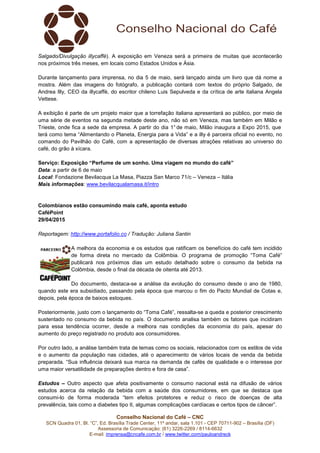 Conselho Nacional do Café – CNC
SCN Quadra 01, Bl. “C”, Ed. Brasília Trade Center, 11º andar, sala 1.101 - CEP 70711-902 – Brasília (DF)
Assessoria de Comunicação: (61) 3226-2269 / 8114-6632
E-mail: imprensa@cncafe.com.br / www.twitter.com/pauloandreck
Salgado/Divulgação illycaffè). A exposição em Veneza será a primeira de muitas que acontecerão
nos próximos três meses, em locais como Estados Unidos e Ásia.
Durante lançamento para imprensa, no dia 5 de maio, será lançado ainda um livro que dá nome a
mostra. Além das imagens do fotógrafo, a publicação contará com textos do próprio Salgado, de
Andrea Illy, CEO da illycaffè, do escritor chileno Luis Sepulveda e da crítica de arte italiana Angela
Vettese.
A exibição é parte de um projeto maior que a torrefação italiana apresentará ao público, por meio de
uma série de eventos na segunda metade deste ano, não só em Veneza, mas também em Milão e
Trieste, onde fica a sede da empresa. A partir do dia 1° de maio, Milão inaugura a Expo 2015, que
terá como tema “Alimentando o Planeta, Energia para a Vida” e a illy é parceira oficial no evento, no
comando do Pavilhão do Café, com a apresentação de diversas atrações relativas ao universo do
café, do grão à xícara.
Serviço: Exposição “Perfume de um sonho. Uma viagem no mundo do café”
Data: a partir de 6 de maio
Local: Fondazione Bevilacqua La Masa, Piazza San Marco 71/c – Veneza – Itália
Mais informações: www.bevilacqualamasa.it/intro
Colombianos estão consumindo mais café, aponta estudo
CaféPoint
29/04/2015
Reportagem: http://www.portafolio.co / Tradução: Juliana Santin
A melhora da economia e os estudos que ratificam os benefícios do café tem incidido
de forma direta no mercado da Colômbia. O programa de promoção “Toma Café”
publicará nos próximos dias um estudo detalhado sobre o consumo da bebida na
Colômbia, desde o final da década de oitenta até 2013.
Do documento, destaca-se a análise da evolução do consumo desde o ano de 1980,
quando este era subsidiado, passando pela época que marcou o fim do Pacto Mundial de Cotas e,
depois, pela época de baixos estoques.
Posteriormente, justo com o lançamento do “Toma Café”, ressalta-se a queda e posterior crescimento
sustentado no consumo da bebida no país. O documento analisa também os fatores que incidiram
para essa tendência ocorrer, desde a melhora nas condições da economia do país, apesar do
aumento do preço registrado no produto aos consumidores.
Por outro lado, a análise também trata de temas como os sociais, relacionados com os estilos de vida
e o aumento da população nas cidades, até o aparecimento de vários locais de venda da bebida
preparada. “Sua influência deixará sua marca na demanda de cafés de qualidade e o interesse por
uma maior versatilidade de preparações dentro e fora de casa”.
Estudos – Outro aspecto que afeta positivamente o consumo nacional está na difusão de vários
estudos acerca da relação da bebida com a saúde dos consumidores, em que se destaca que
consumi-lo de forma moderada “tem efeitos protetores e reduz o risco de doenças de alta
prevalência, tais como a diabetes tipo II, algumas complicações cardíacas e certos tipos de câncer”.
 