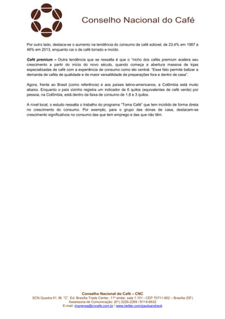 Conselho Nacional do Café – CNC
SCN Quadra 01, Bl. “C”, Ed. Brasília Trade Center, 11º andar, sala 1.101 - CEP 70711-902 – Brasília (DF)
Assessoria de Comunicação: (61) 3226-2269 / 8114-6632
E-mail: imprensa@cncafe.com.br / www.twitter.com/pauloandreck
Por outro lado, destaca-se o aumento na tendência do consumo de café solúvel, de 23,4% em 1987 a
46% em 2013, enquanto cai o de café torrado e moído.
Café premium – Outra tendência que se ressalta é que o “nicho dos cafés premium acelera seu
crescimento a partir do início do novo século, quando começa a abertura massiva de lojas
especializadas de café com a experiência de consumo como elo central. “Esse fato permite balizar a
demanda de cafés de qualidade e de maior versatilidade de preparações fora e dentro de casa”.
Agora, frente ao Brasil (como referência) e aos países latino-americanos, a Colômbia está muito
abaixo. Enquanto o país vizinho registra um indicador de 6 quilos (equivalentes de café verde) por
pessoa, na Colômbia, está dentro da faixa de consumo de 1,8 e 3 quilos.
A nível local, o estudo ressalta o trabalho do programa “Toma Café” que tem incidido de forma direta
no crescimento do consumo. Por exemplo, para o grupo das donas de casa, destacam-se
crescimento significativos no consumo das que tem emprego e das que não têm.
 