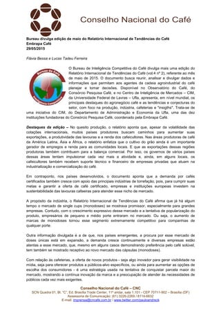 Conselho Nacional do Café – CNC
SCN Quadra 01, Bl. “C”, Ed. Brasília Trade Center, 11º andar, sala 1.101 - CEP 70711-902 – Brasília (DF)
Assessoria de Comunicação: (61) 3226-2269 / 8114-6632
E-mail: imprensa@cncafe.com.br / www.twitter.com/pauloandreck
Bureau divulga edição de maio do Relatório Internacional de Tendências do Café
Embrapa Café
29/05/2015
Flávia Bessa e Lucas Tadeu Ferreira
O Bureau de Inteligência Competitiva do Café divulga mais uma edição do
Relatório Internacional de Tendências do Café (vol.4 nº 2), referente ao mês
de maio de 2015. O documento busca reunir, analisar e divulgar dados e
informações que permitam aos agentes da cadeia agroindustrial do café
planejar e tomar decisões. Disponível no Observatório do Café, do
Consórcio Pesquisa Café, e no Centro de Inteligência de Mercados – CIM,
da Universidade Federal de Lavras – Ufla, apresenta, em nível mundial, os
principais destaques do agronegócio café e as tendências e conjecturas do
setor, com foco na produção, indústria, cafeterias e "insigths". Trata-se de
uma iniciativa do CIM, do Departamento de Administração e Economia da Ufla, uma das dez
instituições fundadoras do Consórcio Pesquisa Café, coordenado pela Embrapa Café.
Destaques da edição – No quesito produção, o relatório aponta que, apesar da volatilidade das
cotações internacionais, muitos países produtores buscam caminhos para aumentar suas
exportações, a produtividade das lavouras e a renda dos cafeicultores. Nas áreas produtoras de café
da América Latina, Ásia e África, o relatório enfatiza que o cultivo do grão ainda é um importante
gerador de empregos e renda para as comunidades locais. E que as exportações dessas regiões
produtoras também contribuem para a balança comercial. Por isso, os governos de vários países
dessas áreas tentam impulsionar cada vez mais a atividade e, ainda, em alguns locais, os
cafeicultores também recebem suporte técnico e financeiro de empresas privadas que atuam na
industrialização e comercialização do café.
Em contraponto, nos países desenvolvidos, o documento aponta que a demanda por cafés
certificados também cresce com apoio das principais indústrias de torrefação, pois, para cumprir suas
metas e garantir a oferta de café certificado, empresas e instituições europeias investem na
sustentabilidade das lavouras cafeeiras para atender esse nicho de mercado.
A propósito da indústria, o Relatório Internacional de Tendências do Café afirma que já há algum
tempo o mercado de single cups (monodoses) se mostrava promissor, especialmente para grandes
empresas. Contudo, com o crescimento expressivo desse mercado e a tentativa de popularização do
produto, empresários de pequeno e médio porte entraram no mercado. Ou seja, o aumento de
marcas de monodoses tornou esse segmento extremamente competitivo para companhias de
qualquer porte.
Outra informação divulgada é a de que, nos países emergentes, a procura por esse mercado de
doses únicas está em expansão, a demanda cresce continuamente e diversas empresas estão
atentas a esse mercado, que, mesmo em alguns casos demonstrando preferência pelo café solúvel,
tem também se mostrado receptivo ao novo mercado das cápsulas (monodoses).
Com relação às cafeterias, a oferta de novos produtos - seja algo inovador para gerar visibilidade na
mídia, seja para oferecer produtos a públicos-alvo específicos, ou ainda para aumentar as opções de
escolha dos consumidores - é uma estratégia usada na tentativa de conquistar parcela maior do
mercado, mostrando a contínua inovação da marca e a preocupação de atender às necessidades de
públicos cada vez mais exigentes.
 