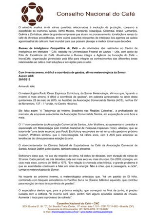 Conselho Nacional do Café – CNC
SCN Quadra 01, Bl. “C”, Ed. Brasília Trade Center, 11º andar, sala 1.101 - CEP 70711-902 – Brasília (DF)
Assessoria de Comunicação: (61) 3226-2269 / 8114-6632
E-mail: imprensa@cncafe.com.br / www.twitter.com/pauloandreck
O relatório analisa ainda várias questões relacionadas à evolução da produção, consumo e
exportação de inúmeros países, como México, Honduras, Nicarágua, Colômbia, Brasil, Camarões,
Quênia e Zimbábue, além de grandes empresas que atuam no processamento, torrefação e varejo do
café de diversas procedências, entre outros assuntos relevantes de interesse dos agentes da cadeia
agroindustrial do café em nível mundial para que possam planejar e melhor tomar suas decisões.
Bureau de Inteligência Competitiva do Café – As atividades são realizadas no Centro de
Inteligência em Mercado – CIM, sediado na Universidade Federal de Lavras – Ufla, com apoio do
Pólo de Excelência do Café. Atualmente o Bureau integra a Agência de Inovação do Café –
InovaCafé, organização gerenciada pela Ufla para integrar os conhecimentos das diferentes áreas
relacionadas ao café e criar soluções e inovações para o setor.
Com inverno ameno, é difícil a ocorrência de geadas, afirma meteorologista da Somar
Ascom ACS
29/05/215
Armando Akio
O meteorologista Paulo César Espinoza Etchichury, da Somar Meteorologia, afirmou que, "quando o
inverno é mais ameno, é difícil a ocorrência de geadas", em palestra apresentada na tarde desta
quinta-feira, 28 de maio de 2015, no Auditório da Associação Comercial de Santos (ACS), na Rua XV
de Novembro, 137 - 1.º andar, no Centro Histórico.
Ele falou sobre "A Tendência do Inverno Brasileiro nas Regiões Cafeeiras", a profissionais do
mercado, de empresas associadas da Associação Comercial de Santos, em exposição de uma hora e
meia.
O 1.º vice-presidente da Associação Comercial de Santos, John Wolthers, ao apresentar o consultor e
especialista em Meteorologia pelo Instituto Nacional de Pesquisa Espaciais (Inpe), adiantou que se
trataria de "uma tarde especial, pois Paulo Etchichury responderá se vai ter ou não geada no próximo
inverno". Wolthers lembrou que o meteorologista, há vários anos, vem à ACS para antecipar as
tendências do clima para essa estação do ano.
O vice-coordenador da Câmara Setorial de Exportadores de Café da Associação Comercial de
Santos, Moacir Delfim Leite Soares, também estava presente.
Etchichury disse que, no que diz respeito ao clima, há ciclos de décadas, com duração de cerca de
30 anos. Cada período de três décadas pode ser mais seco ou mais chuvoso. Em 2005, começou um
ciclo mais seco, como o de 1945 a 1975. "Em relação à chamada crise hídrica, o grande problema é
que as autoridades continuam a falar em crise de energia. Não é crise, que é passageira, é ciclo",
corrige o meteorologista da Somar.
No tocante ao próximo inverno, o meteorologista antecipou que, "há um padrão de El Niño,
combinado com bloqueio atmosférico no Pacífico Sul e no Oceano Atlântico aquecido, que contribui
para redução de risco de ocorrência de geadas".
O especialista alertou que, para a próxima estação, que começará no final de junho, é preciso
cuidado com a colheita. "O inverno será seco, porém com alguns episódios isolados de chuvas.
Aumenta o risco para o processo de colheita".
 