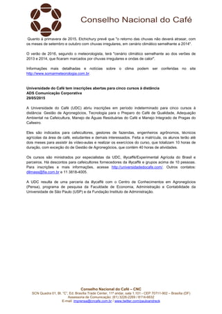 Conselho Nacional do Café – CNC
SCN Quadra 01, Bl. “C”, Ed. Brasília Trade Center, 11º andar, sala 1.101 - CEP 70711-902 – Brasília (DF)
Assessoria de Comunicação: (61) 3226-2269 / 8114-6632
E-mail: imprensa@cncafe.com.br / www.twitter.com/pauloandreck
Quanto à primavera de 2015, Etchichury prevê que "o retorno das chuvas não deverá atrasar, com
os meses de setembro e outubro com chuvas irregulares, em cenário climático semelhante a 2014".
O verão de 2016, segundo o meteorologista, terá "cenário climático semelhante ao dos verões de
2013 e 2014, que ficaram marcados por chuvas irregulares e ondas de calor".
Informações mais detalhadas e notícias sobre o clima podem ser conferidas no site
http://www.somarmeteorologia.com.br.
Universidade do Café tem inscrições abertas para cinco cursos à distância
ADS Comunicação Corporativa
29/05/2015
A Universidade do Café (UDC) abriu inscrições em período indeterminado para cinco cursos à
distância: Gestão de Agronegócios, Tecnologia para o Preparo do Café de Qualidade, Adequação
Ambiental na Cafeicultura, Manejo de Águas Residuárias do Café e Manejo Integrado de Pragas do
Cafeeiro.
Eles são indicados para cafeicultores, gestores de fazendas, engenheiros agrônomos, técnicos
agrícolas da área de café, estudantes e demais interessados. Feita a matrícula, os alunos terão até
dois meses para assistir às vídeo-aulas e realizar os exercícios do curso, que totalizam 10 horas de
duração, com exceção do de Gestão de Agronegócios, que contém 40 horas de atividades.
Os cursos são ministrados por especialistas da UDC, illycaffè/Experimental Agrícola do Brasil e
parceiros. Há descontos para cafeicultores fornecedores da illycaffè e grupos acima de 10 pessoas.
Para inscrições e mais informações, acesse http://universidadedocafe.com/. Outros contatos:
dilmass@fia.com.br e 11 3818-4005.
A UDC resulta de uma parceria da illycaffè com o Centro de Conhecimentos em Agronegócios
(Pensa), programa de pesquisa da Faculdade de Economia, Administração e Contabilidade da
Universidade de São Paulo (USP) e da Fundação Instituto de Administração.
 