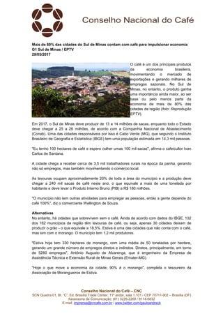 Conselho Nacional do Café – CNC
SCN Quadra 01, Bl. “C”, Ed. Brasília Trade Center, 11º andar, sala 1.101 - CEP 70711-902 – Brasília (DF)
Assessoria de Comunicação: (61) 3226-2269 / 8114-6632
E-mail: imprensa@cncafe.com.br / www.twitter.com/pauloandreck
Mais de 80% das cidades do Sul de Minas contam com café para impulsionar economia
G1 Sul de Minas / EPTV
29/05/2017
O café é um dos principais produtos
da economia brasileira,
movimentando o mercado de
exportações e gerando milhares de
empregos sazonais. No Sul de
Minas, no entanto, o produto ganha
uma importância ainda maior, ao ser
base ou pelo menos parte da
economia de mais de 80% das
cidades da região (foto: Reprodução
EPTV).
Em 2017, o Sul de Minas deve produzir de 13 a 14 milhões de sacas, enquanto todo o Estado
deve chegar a 25 a 26 milhões, de acordo com a Companhia Nacional de Abastecimento
(Conab). Uma das cidades responsáveis por isso é Cabo Verde (MG), que segundo o Instituto
Brasileiro de Geografia e Estatística (IBGE) tem uma população estimada em 14,3 mil pessoas.
"Eu tenho 100 hectares de café e espero colher umas 100 mil sacas", afirma o cafeicultor Ivan
Carlos de Santana.
A cidade chega a receber cerca de 3,5 mil trabalhadores rurais na época da panha, gerando
não só empregos, mas também movimentando o comércio local.
As lavouras ocupam aproximadamente 20% de toda a área do município e a produção deve
chegar a 240 mil sacas de café neste ano, o que equivale a mais de uma tonelada por
habitante e deve levar o Produto Interno Bruno (PIB) a R$ 180 milhões.
"O município não tem outras atividades para empregar as pessoas, então a gente depende do
café 100%", diz o comerciante Wellington de Souza.
Alternativas
No entanto, há cidades que sobrevivem sem o café. Ainda de acordo com dados do IBGE, 132
dos 162 municípios da região têm lavouras de café, ou seja, apenas 30 cidades deixam de
produzir o grão - o que equivale a 18,5%. Estiva é uma das cidades que não conta com o café,
mas sim com o morango. O município tem 1,2 mil produtores.
"Estiva hoje tem 330 hectares de morango, com uma média de 50 toneladas por hectare,
gerando um grande número de empregos diretos e indiretos. Diretos, principalmente, em torno
de 5280 empregos", Antônio Augusto de Alvarenga, que é engenheiro da Empresa de
Assistência Técnica e Extensão Rural de Minas Gerais (Emater-MG).
"Hoje o que move a economia da cidade, 90% é o morango", completa o tesoureiro da
Associação de Morangueiros de Estiva.
 