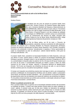 Conselho Nacional do Café – CNC
SCN Quadra 01, Bl. “C”, Ed. Brasília Trade Center, 11º andar, sala 1.101 - CEP 70711-902 – Brasília (DF)
Assessoria de Comunicação: (61) 3226-2269 / 8114-6632
E-mail: imprensa@cncafe.com.br / www.twitter.com/pauloandreck
Parceria eleva produtividade do café no Sul de Minas Gerais
Secom Embrapa
29/05/2017
Gustavo Porpino
Os resultados dos dez anos de parceria do produtor Adolfo Vieira
Ferreira (foto: Gustavo Porpino), da Fazenda Passeio (Belo Monte-
MG), com o Consórcio Brasileiro de Pesquisa e Desenvolvimento do
Café (CBP&D/Café), saltam aos olhos de quem visita os 170 hectares
cultivados com café na região montanhosa de Belo Monte-MG, sul de
Minas Gerais. A Fazenda Passeio é uma das unidades de validação
de tecnologias do CBP&D/Café e também avança em produtividade
graças ao conhecimento dos técnicos da região, formados pelo
Instituto Federal do Sul de Minas Gerais (Muzambinho-MG), antiga
Escola Agrotécnica Federal de Muzambinho, fundada em 1953.
O IF Sul de Minas sediou, em 25 de maio, o “Encontro de
pesquisadores, estudantes, técnicos e produtores de cafés especiais”,
oferecido em conjunto com a Empresa Brasileira de Pesquisa Agropecuária (Embrapa),
Empresa de Pesquisa Agropecuária de Minas Gerais (Epamig) e Guy Carvalho Consultoria.
Encontros com produtores e técnicos “retroalimentam a pesquisa, é ótima oportunidade de
captar as necessidades do setor da cafeicultura”, salienta Gabriel Bartholo, chefe geral da
Embrapa Café (Brasília – DF).
O produtor Adolfo Vieira, presidente da Associação Brasileira de Cafés Especiais, conta que
nos últimos 10 anos, quando passou a adotar um conjunto de tecnologias transferidas pela
Embrapa e parceiros, conseguiu reduzir o uso de defensivos químicos e fungicidas em 30% e
viu a produtividade na fazenda saltar do patamar de 30 a 35 sacas de 60 kg por hectare para
em torno de 45 sacas. A produtividade alcançada por Adolfo é quase o dobro da média
nacional de 24,3 sacas por hectare, segundo a Companhia Nacional de Abastecimento
(Conab). “Há 8 anos uso braquiária nas entrelinhas da lavoura de café, e o uso do fósforo
também contribuiu para ter uma planta mais equilibrada”, ressalta.
O manejo com braquiária nas entrelinhas propicia reter mais água no solo e, por consequência,
aumenta a proliferação de microorganismos benéficos para as plantas, explica o pesquisador
Omar Rocha, da Embrapa Cerrados (Planaltina - DF), que apresentou no Encontro resultados
de experimentos sobre uso da braquiária como planta de cobertura nas entrelinhas do cafeeiro.
“É uma prática conservacionista que contribui para aumentar a colonização radicular por fungos
micorrízicos arbusculares”, comenta Rocha.
Ênfase na qualidade sensorial do café
Para o produtor Adolfo Vieira, os ganhos com as tecnologias adotadas também são percebidos
na qualidade da bebida. “A planta mais sadia também propicia grãos de melhor qualidade na
xícara”, salienta. O produtor conta que, há três anos, instalou um laboratório de qualidade
sensorial na própria fazenda, prática essencial para quem almeja focar no mercado de cafés
especiais. “A qualidade, em termos de corpo, doçura e acidez da bebida, é muito importante.
Hoje de 50 a 60% da minha produção é de cafés especiais”, comenta Adolfo.
 