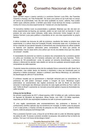 Conselho Nacional do Café – CNC
SCN Quadra 01, Bl. “C”, Ed. Brasília Trade Center, 11º andar, sala 1.101 - CEP 70711-902 – Brasília (DF)
Assessoria de Comunicação: (61) 3226-2269 / 8114-6632
E-mail: imprensa@cncafe.com.br / www.twitter.com/pauloandreck
Quem também segue o mesmo caminho é a produtora Carmem Lucia Brito, das Fazendas
Caxambu e Aracaçu, em Três Pontas-MG. “Às vezes uma cultivar se sai muito bem no campo
em termos de produtividade, mas não tem tanta qualidade na xícara”, salienta. Para avaliar
melhor quais cultivares plantar, e também para testar novas técnicas de manejo, a produtora
montou há 3 anos uma área experimental de 1 hectare em uma das fazendas.
“O microclima interfere muito na produtividade e qualidade. Materiais que não vão bem em
áreas experimentais da Epamig, por exemplo, podem se sair muito bem na fazenda. E cada
produtor diz uma coisa sobre cultivares, então estou diminuindo minha margem de erro”,
destaca Carmem Lucia para justificar a importância de ter uma área experimental na própria
fazenda.
A última novidade nas lavouras de café da produtora, resultante dos testes na própria área
experimental, é a cultivar Arara da Fundação Procafé, introduzida neste ano. A produtora diz
tomar a decisão do que plantar baseada no alinhamento das características da cultivar avaliada
na fazenda com aspectos valorizados pelos compradores. “É óbvio que preciso de
produtividade, mas às vezes tenho uma cultivar que me dá uma bebida única que meu cliente
vai comprar”, ressalta.
A necessidade de preencher ao máximo os anseios dos compradores faz a produtora apostar
no cultivo por microlotes nos 210 hectares cultivados com café nas duas fazendas. “Tenho
cultivares de 100 procedências”, conta. Ao apostar em tamanha diversificação, a produtora
oferece o diferencial de atender cada detalhe em termos de qualidade sensorial exigido pelos
compradores de cafés especiais.
“A grande massa dos produtores ainda não faz avaliação física e sensorial do café. Quem faz é
o comprador, mas avaliar dentro da fazenda é importante e deve ser incentivado para os
pequenos e médios produtores”, destaca o professor José Marcos Mendonça, do Laboratório
da classificação de café do IF Sul de Minas.
O professor ressalta que ao apresentarem a descrição sensorial para os compradores, os
produtores de café podem conseguir ampliar a margem de lucro. Mendonça sugere
potencializar as características das regiões produtoras de café do Brasil via descrição
sensorial. A valorização das diferenças sensoriais de cada região permitiria ao País ir além do
selo “Cafés do Brasil” e apresentar ao mercado consumidor global a riqueza da diversidade dos
cafés nacionais.
A força do Sul de Minas
No primeiro quadrimestre de 2017 o Brasil exportou US$ 1,8 bilhão em café, conforme dados
do Agrostat do Ministério da Agricultura. Minas Gerais, com US$ 1,19 bilhão exportado,
respondeu por 65,8% das exportações brasileiras de café no primeiro quadrimestre.
“É uma região caracterizada pelo empreendedorismo dos produtores e técnicos. O
conhecimento científico aplicado aqui se transforma em inovação. A melhor coisa da pesquisa
é ver a casa pronta, o impacto concreto da pesquisa na vida das pessoas”, salienta Antônio
Guerra, chefe de pesquisa da Embrapa Café.
Para a produtora Carmem Lucia, a força do sul de Minas está na união de diferentes agentes
da cadeia do café. “É preciso o produtor acreditar na pesquisa, não podemos ficar só dentro da
porteira. Tem que ir em busca da tecnologia e testar”.
 