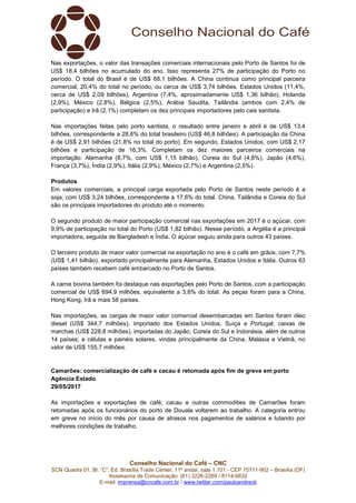 Conselho Nacional do Café – CNC
SCN Quadra 01, Bl. “C”, Ed. Brasília Trade Center, 11º andar, sala 1.101 - CEP 70711-902 – Brasília (DF)
Assessoria de Comunicação: (61) 3226-2269 / 8114-6632
E-mail: imprensa@cncafe.com.br / www.twitter.com/pauloandreck
Nas exportações, o valor das transações comerciais internacionais pelo Porto de Santos foi de
US$ 18,4 bilhões no acumulado do ano. Isso representa 27% de participação do Porto no
período. O total do Brasil é de US$ 68,1 bilhões. A China continua como principal parceira
comercial, 20,4% do total no período, ou cerca de US$ 3,74 bilhões. Estados Unidos (11,4%,
cerca de US$ 2,09 bilhões), Argentina (7,4%, aproximadamente US$ 1,36 bilhão), Holanda
(2,9%), México (2,8%), Bélgica (2,5%), Arábia Saudita, Tailândia (ambos com 2,4% de
participação) e Irã (2,1%) completam os dez principais importadores pelo cais santista.
Nas importações feitas pelo porto santista, o resultado entre janeiro e abril é de US$ 13,4
bilhões, correspondente a 28,6% do total brasileiro (US$ 46,8 bilhões). A participação da China
é de US$ 2,91 bilhões (21,8% no total do porto). Em segundo, Estados Unidos, com US$ 2,17
bilhões e participação de 16,3%. Completam os dez maiores parceiros comerciais na
importação: Alemanha (8,7%, com US$ 1,15 bilhão), Coreia do Sul (4,8%), Japão (4,6%),
França (3,7%), Índia (2,9%), Itália (2,9%), México (2,7%) e Argentina (2,5%).
Produtos
Em valores comerciais, a principal carga exportada pelo Porto de Santos neste período é a
soja, com US$ 3,24 bilhões, correspondente a 17,6% do total. China, Tailândia e Coreia do Sul
são os principais importadores do produto até o momento.
O segundo produto de maior participação comercial nas exportações em 2017 é o açúcar, com
9,9% de participação no total do Porto (US$ 1,82 bilhão). Nesse período, a Argélia é a principal
importadora, seguida de Bangladesh e Índia. O açúcar seguiu ainda para outros 43 países.
O terceiro produto de maior valor comercial na exportação no ano é o café em grãos, com 7,7%
(US$ 1,41 bilhão), exportado principalmente para Alemanha, Estados Unidos e Itália. Outros 63
países também recebem café embarcado no Porto de Santos.
A carne bovina também foi destaque nas exportações pelo Porto de Santos, com a participação
comercial de US$ 694,9 milhões, equivalente a 3,8% do total. As peças foram para a China,
Hong Kong, Irã e mais 58 países.
Nas importações, as cargas de maior valor comercial desembarcadas em Santos foram óleo
diesel (US$ 344,7 milhões), importado dos Estados Unidos, Suíça e Portugal; caixas de
marchas (US$ 228,8 milhões), importadas do Japão, Coreia do Sul e Indonésia, além de outros
14 países; e células e painéis solares, vindas principalmente da China, Malásia e Vietnã, no
valor de US$ 155,7 milhões.
Camarões: comercialização de café e cacau é retomada após fim de greve em porto
Agência Estado
29/05/2017
As importações e exportações de café, cacau e outras commodities de Camarões foram
retomadas após os funcionários do porto de Douala voltarem ao trabalho. A categoria entrou
em greve no início do mês por causa de atrasos nos pagamentos de salários e lutando por
melhores condições de trabalho.
 