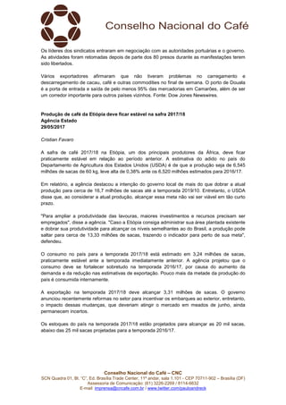 Conselho Nacional do Café – CNC
SCN Quadra 01, Bl. “C”, Ed. Brasília Trade Center, 11º andar, sala 1.101 - CEP 70711-902 – Brasília (DF)
Assessoria de Comunicação: (61) 3226-2269 / 8114-6632
E-mail: imprensa@cncafe.com.br / www.twitter.com/pauloandreck
Os líderes dos sindicatos entraram em negociação com as autoridades portuárias e o governo.
As atividades foram retomadas depois de parte dos 80 presos durante as manifestações terem
sido libertados.
Vários exportadores afirmaram que não tiveram problemas no carregamento e
descarregamento de cacau, café e outras commodities no final de semana. O porto de Douala
é a porta de entrada e saída de pelo menos 95% das mercadorias em Camarões, além de ser
um corredor importante para outros países vizinhos. Fonte: Dow Jones Newswires.
Produção de café da Etiópia deve ficar estável na safra 2017/18
Agência Estado
29/05/2017
Cristian Favaro
A safra de café 2017/18 na Etiópia, um dos principais produtores da África, deve ficar
praticamente estável em relação ao período anterior. A estimativa do adido no país do
Departamento de Agricultura dos Estados Unidos (USDA) é de que a produção seja de 6,545
milhões de sacas de 60 kg, leve alta de 0,38% ante os 6,520 milhões estimados para 2016/17.
Em relatório, a agência destacou a intenção do governo local de mais do que dobrar a atual
produção para cerca de 16,7 milhões de sacas até a temporada 2019/10. Entretanto, o USDA
disse que, ao considerar a atual produção, alcançar essa meta não vai ser viável em tão curto
prazo.
"Para ampliar a produtividade das lavouras, maiores investimentos e recursos precisam ser
empregados", disse a agência. "Caso a Etiópia consiga administrar sua área plantada existente
e dobrar sua produtividade para alcançar os níveis semelhantes ao do Brasil, a produção pode
saltar para cerca de 13,33 milhões de sacas, trazendo o indicador para perto de sua meta",
defendeu.
O consumo no país para a temporada 2017/18 está estimado em 3,24 milhões de sacas,
praticamente estável ante a temporada imediatamente anterior. A agência projetou que o
consumo deve se fortalecer sobretudo na temporada 2016/17, por causa do aumento da
demanda e da redução nas estimativas de exportação. Pouco mais da metade da produção do
país é consumida internamente.
A exportação na temporada 2017/18 deve alcançar 3,31 milhões de sacas. O governo
anunciou recentemente reformas no setor para incentivar os embarques ao exterior, entretanto,
o impacto dessas mudanças, que deveriam atingir o mercado em meados de junho, ainda
permanecem incertos.
Os estoques do país na temporada 2017/18 estão projetados para alcançar as 20 mil sacas,
abaixo das 25 mil sacas projetadas para a temporada 2016/17.
 