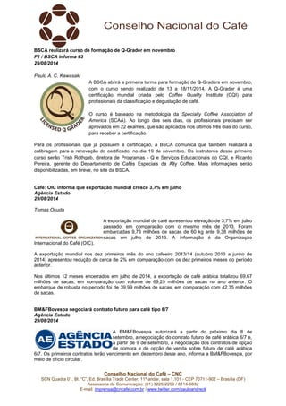 BSCA realizará curso de formação de Q-Grader em novembro 
P1 / BSCA Informa #3 
29/08/2014 
A BSCA abrirá a primeira turma para formação de Q-Graders em novembro, 
com o curso sendo realizado de 13 a 18/11/2014. A Q-Grader é uma 
certificação mundial criada pelo Coffee Quality Institute (CQI) para 
profissionais da classificação e degustação de café. 
O curso é baseado na metodologia da Specialty Coffee Association of 
America (SCAA). Ao longo dos seis dias, os profissionais precisam ser 
aprovados em 22 exames, que são aplicados nos últimos três dias do curso, 
para receber a certificação. 
Para os profissionais que já possuem a certificação, a BSCA comunica que também realizará a 
calibragem para a renovação do certificado, no dia 19 de novembro. Os instrutores desse primeiro 
curso serão Trish Rothgeb, diretora de Programas - Q e Serviços Educacionais do CQI, e Ricardo 
Pereira, gerente do Departamento de Cafés Especiais da Ally Coffee. Mais informações serão 
disponibilizadas, em breve, no site da BSCA. 
Café: OIC informa que exportação mundial cresce 3,7% em julho 
Agência Estado 
29/08/2014 
Tomas Okuda 
A exportação mundial de café apresentou elevação de 3,7% em julho 
passado, em comparação com o mesmo mês de 2013. Foram 
embarcadas 9,73 milhões de sacas de 60 kg ante 9,38 milhões de 
sacas em julho de 2013. A informação é da Organização 
Internacional do Café (OIC). 
A exportação mundial nos dez primeiros mês do ano cafeeiro 2013/14 (outubro 2013 a junho de 
2014) apresentou redução de cerca de 2% em comparação com os dez primeiros meses do período 
anterior. 
Nos últimos 12 meses encerrados em julho de 2014, a exportação de café arábica totalizou 69,67 
milhões de sacas, em comparação com volume de 69,25 milhões de sacas no ano anterior. O 
embarque de robusta no período foi de 39,99 milhões de sacas, em comparação com 42,35 milhões 
de sacas. 
BM&FBovespa negociará contrato futuro para café tipo 6/7 
Agência Estado 
29/08/2014 
A BM&FBovespa autorizará a partir do próximo dia 8 de 
setembro, a negociação do contrato futuro de café arábica 6/7 e, 
a partir de 9 de setembro, a negociação dos contratos de opção 
de compra e de opção de venda sobre futuro de café arábica 
6/7. Os primeiros contratos terão vencimento em dezembro deste ano, informa a BM&FBovespa, por 
meio de ofício circular. 
Conselho Nacional do Café – CNC 
Paulo A. C. Kawasaki 
SCN Quadra 01, Bl. “C”, Ed. Brasília Trade Center, 11º andar, sala 1.101 - CEP 70711-902 – Brasília (DF) 
Assessoria de Comunicação: (61) 3226-2269 / 8114-6632 
E-mail: imprensa@cncafe.com.br / www.twitter.com/pauloandreck 
 