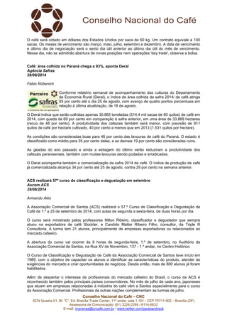 O café será cotado em dólares dos Estados Unidos por saca de 60 kg. Um contrato equivale a 100 
sacas. Os meses de vencimento são março, maio, julho, setembro e dezembro. A data de vencimento 
e último dia de negociação será o sexto dia útil anterior ao último dia útil do mês de vencimento. 
Nesse dia, não se admitirão abertura de novas posições nem operações 'day trade', observa a bolsa. 
Café: área colhida no Paraná chega a 93%, aponta Deral 
Agência Safras 
29/08/2014 
Fábio Rübenich 
Conforme relatório semanal de acompanhamento das culturas do Departamento 
de Economia Rural (Deral), o índice de área colhida da safra 2014/ de café atinge 
93 por cento até o dia 25 de agosto, com avanço de quatro pontos porcentuais em 
relação à última atualização, de 18 de agosto. 
O Deral indica que serão colhidas apenas 30.865 toneladas (514,4 mil sacas de 60 quilos) de café em 
2014, com queda de 69 por cento em comparação à safra anterior, em uma área de 33.868 hectares 
(recuo de 48 por cento). A produtividade dos cafezais também será menor, com previsão de 911 
quilos de café por hectare cultivado, 40 por cento a menos que em 2013 (1.531 quilos por hectare). 
As condições são consideradas boas para 46 por cento das lavouras de café do Paraná. O estado é 
classificado como médio para 35 por cento delas, e as demais 19 por cento são consideradas ruins. 
As geadas do ano passado e ainda a estiagem do último verão reduziram a produtividade dos 
cafezais paranaenses, também com muitas lavouras sendo podadas e erradicadas. 
O Deral acompanha também a comercialização da safra 2014 de café. O índice de produção de café 
já comercializada alcança 34 por cento até 25 de agosto, contra 29 por cento na semana anterior. 
ACS realizará 57º curso de classificação e degustação em setembro 
Ascom ACS 
29/08/2014 
Armando Akio 
A Associação Comercial de Santos (ACS) realizará o 57.º Curso de Classificação e Degustação de 
Café de 1.º a 25 de setembro de 2014, com aulas de segunda a sexta-feira, de duas horas por dia. 
O curso será ministrado pelos professores Nilton Ribeiro, classificador e degustador que sempre 
atuou na exportadora de café Stockler, e Candido Mattar Ribeiro Filho, consultor, da Triple R 
Consultoria. A turma tem 21 alunos, principalmente de empresas exportadoras ou relacionados ao 
mercado cafeeiro. 
A abertura do curso vai ocorrer às 8 horas de segunda-feira, 1.º de setembro, no Auditório da 
Associação Comercial de Santos, na Rua XV de Novembro, 137 - 1.º andar, no Centro Histórico. 
O Curso de Classificação e Degustação de Café da Associação Comercial de Santos teve início em 
1989, com o objetivo de capacitar os alunos a identificar as características do produto, atender às 
exigências do mercado e criar oportunidades de negócios. Desde então, mais de 800 alunos já foram 
habilitados. 
Além de despertar o interesse de profissionais do mercado cafeeiro do Brasil, o curso da ACS é 
reconhecido também pelos principais países consumidores. No mês de julho de cada ano, japoneses 
que atuam em empresas relacionadas à indústria do café vêm a Santos especialmente para o curso 
da Associação Comercial. Profissionais de outras nações complementam as turmas de julho. 
Conselho Nacional do Café – CNC 
SCN Quadra 01, Bl. “C”, Ed. Brasília Trade Center, 11º andar, sala 1.101 - CEP 70711-902 – Brasília (DF) 
Assessoria de Comunicação: (61) 3226-2269 / 8114-6632 
E-mail: imprensa@cncafe.com.br / www.twitter.com/pauloandreck 
 