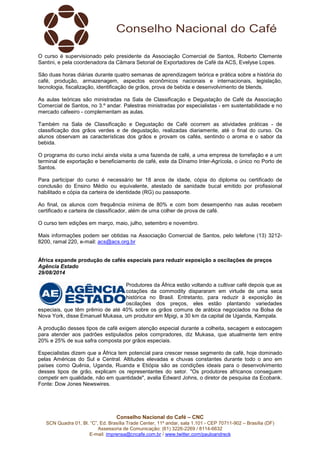O curso é supervisionado pelo presidente da Associação Comercial de Santos, Roberto Clemente 
Santini, e pela coordenadora da Câmara Setorial de Exportadores de Café da ACS, Evelyse Lopes. 
São duas horas diárias durante quatro semanas de aprendizagem teórica e prática sobre a história do 
café, produção, armazenagem, aspectos econômicos nacionais e internacionais, legislação, 
tecnologia, fiscalização, identificação de grãos, prova de bebida e desenvolvimento de blends. 
As aulas teóricas são ministradas na Sala de Classificação e Degustação de Café da Associação 
Comercial de Santos, no 3.º andar. Palestras ministradas por especialistas - em sustentabilidade e no 
mercado cafeeiro - complementam as aulas. 
Também na Sala de Classificação e Degustação de Café ocorrem as atividades práticas - de 
classificação dos grãos verdes e de degustação, realizadas diariamente, até o final do curso. Os 
alunos observam as características dos grãos e provam os cafés, sentindo o aroma e o sabor da 
bebida. 
O programa do curso inclui ainda visita a uma fazenda de café, a uma empresa de torrefação e a um 
terminal de exportação e beneficiamento de café, este da Dínamo Inter-Agrícola, o único no Porto de 
Santos. 
Para participar do curso é necessário ter 18 anos de idade, cópia do diploma ou certificado de 
conclusão do Ensino Médio ou equivalente, atestado de sanidade bucal emitido por profissional 
habilitado e cópia da carteira de identidade (RG) ou passaporte. 
Ao final, os alunos com frequência mínima de 80% e com bom desempenho nas aulas recebem 
certificado e carteira de classificador, além de uma colher de prova de café. 
O curso tem edições em março, maio, julho, setembro e novembro. 
Mais informações podem ser obtidas na Associação Comercial de Santos, pelo telefone (13) 3212- 
8200, ramal 220, e-mail: acs@acs.org.br 
África expande produção de cafés especiais para reduzir exposição a oscilações de preços 
Agência Estado 
29/08/2014 
Produtores da África estão voltando a cultivar café depois que as 
cotações da commodity dispararam em virtude de uma seca 
histórica no Brasil. Entretanto, para reduzir à exposição às 
oscilações dos preços, eles estão plantando variedades 
especiais, que têm prêmio de até 40% sobre os grãos comuns de arábica negociados na Bolsa de 
Nova York, disse Emanuel Mukasa, um produtor em Mpigi, a 30 km da capital de Uganda, Kampala. 
A produção desses tipos de café exigem atenção especial durante a colheita, secagem e estocagem 
para atender aos padrões estipulados pelos compradores, diz Mukasa, que atualmente tem entre 
20% e 25% de sua safra composta por grãos especiais. 
Especialistas dizem que a África tem potencial para crescer nesse segmento de café, hoje dominado 
pelas Américas do Sul e Central. Altitudes elevadas e chuvas constantes durante todo o ano em 
países como Quênia, Uganda, Ruanda e Etiópia são as condições ideais para o desenvolvimento 
desses tipos de grão, explicam os representantes do setor. "Os produtores africanos conseguem 
competir em qualidade, não em quantidade", avalia Edward Johns, o diretor de pesquisa da Ecobank. 
Fonte: Dow Jones Newswires. 
Conselho Nacional do Café – CNC 
SCN Quadra 01, Bl. “C”, Ed. Brasília Trade Center, 11º andar, sala 1.101 - CEP 70711-902 – Brasília (DF) 
Assessoria de Comunicação: (61) 3226-2269 / 8114-6632 
E-mail: imprensa@cncafe.com.br / www.twitter.com/pauloandreck 
