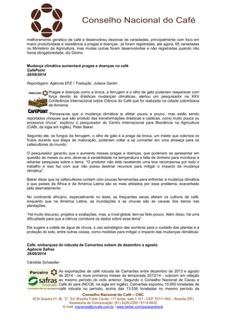 melhoramento genético de café e desenvolveu dezenas de variedades, principalmente com foco em 
maior produtividade e resistência a pragas e doenças. Já foram registradas, até agora, 65 variedades 
no Ministério da Agricultura, mas muitas outras foram desenvolvidas e não registradas quando não 
havia obrigatoriedade, diz Giomo. 
Mudança climática aumentará pragas e doenças no café 
CaféPoint 
29/09/2014 
Reportagem: Agência EFE / Tradução: Juliana Santin 
Pragas e doenças como a broca, a ferrugem e o olho de galo poderiam reaparecer com 
força devido às drásticas mudanças climáticas, alertou um pesquisador na XXV 
Conferência Internacional sobre Ciência do Café que foi realizada na cidade colombiana 
de Armenia. 
“Pensava-se que a mudança climática ia afetar pouco a pouco, mas estão sendo 
reportados choques que são produto das transformações drásticas e caóticas, como muito pouca ou 
excessiva chuva”, explicou o pesquisador do Centro Internacional para Biociência na Agricultura 
(CABI, da sigla em inglês), Peter Baker. 
Segundo ele, os fungos da ferrugem, o olho de galo e a praga da broca, um inseto que coloniza os 
frutos durante sua etapa de maturação, poderiam voltar a se converter em uma ameaça para os 
cafeicultores do mundo. 
O pesquisador garantiu que o aumento nessas pragas e doenças, que poderiam se apresentar em 
questão de meses ou ano, deve-se à variabilidade na temperatura e falta de dinheiro para monitorar e 
adiantar pesquisas sobre o tema. “O produtor não está recebendo uma boa recompensa por todo o 
trabalho e isso faz com que não possa destinar recursos para mitigar o impacto da mudança 
climática”. 
Baker disse que os cafeicultores contam com poucas ferramentas para enfrentar a mudança climática 
e que países da África e da América Latina são os mais afetados por esse problema, exacerbado 
pelo desmatamento. 
No continente africano, especialmente no leste, as frequentes secas afetam os cultivos de café; 
enquanto que na América Latina, as inundações e as chuvas são as causas dos danos nas 
plantações. 
“Há muito discurso, projetos e avaliações, mas, a nível global, tem-se feito pouco. Além disso, há uma 
dificuldade para que a ciência corrobore os dados sobre esse tema”. 
Ele sugere a coleta de água de chuva, o uso estratégico das sombras para o cuidado das plantas e a 
proteção do solo, entre outras coisas, como medidas para mitigar o impacto das mudanças climáticas. 
Café: embarques de robusta de Camarões sobem de dezembro a agosto 
Agência Safras 
29/09/2014 
Cândida Schaedler 
As exportações de café robusta de Camarões entre dezembro de 2013 e agosto 
de 2014 - os nove primeiros meses da temporada 2013/14 - subiram em relação 
ao mesmo período do ciclo anterior. Segundo o Conselho Nacional de Cacau e 
Café do país (NCCB, na sigla em inglês), Camarões exportou 15.650 toneladas de 
café robusta no período, acima das 13.536 toneladas no mesmo período da 
Conselho Nacional do Café – CNC 
SCN Quadra 01, Bl. “C”, Ed. Brasília Trade Center, 11º andar, sala 1.101 - CEP 70711-902 – Brasília (DF) 
Assessoria de Comunicação: (61) 3226-2269 / 8114-6632 
E-mail: imprensa@cncafe.com.br / www.twitter.com/pauloandreck 
 