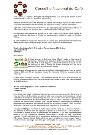 Conselho Nacional do Café – CNC
SCN Quadra 01, Bl. “C”, Ed. Brasília Trade Center, 11º andar, sala 1.101 - CEP 70711-902 – Brasília (DF)
Assessoria de Comunicação: (61) 3226-2269 / 8114-6632
E-mail: imprensa@cncafe.com.br / www.twitter.com/pauloandreck
Sem a chuva, a vegetação da região está completamente seca. Para quem precisa da terra
para sobreviver, a seca traz ainda mais preocupação.
"Estamos em um período crítico porque agora começa o enchimento do grão do café e a planta
vai precisar de água para que a produção não seja comprometida", explicou o secretário.
O produtor rural Guilherme Giuberti tem medo que a seca prejudique ainda mais a produção do
café. "Se não chover nos próximos dias, a tendência é perder esse café", disse.
A prefeitura decretou situação de emergência na zona rural do município em virtude da falta de
água. E enquanto não chove, foi firmado um acordo entre os produtores rurais e o Ministério
Público.
"É uma medida que vai dar uma disciplinada no uso da água, principalmente nas cabeceiras,
pra ver se essa água consegue chegar aqui em baixo", explicou o secretário Pretti.
Deral: colheita da safra 2015 de café no Paraná alcança 98% da área
Agência SAFRAS
29/09/2015
Arno Baasch
O Departamento de Economia Rural (Deral), órgão da Secretaria de
Agricultura e Abastecimento do Estado do Paraná, acompanha a colheita
da safra 2015 de café. Segundo levantamento semanal do Deral, o índice
de produção de café já colhido no estado alcançava 98% até 28 de
setembro, contra 96% na semana anterior.
As lavouras de café paranaenses estão com condições consideradas boas em maioria, com um
índice de 92%, com 8% em condições médias. No momento, 100% das lavouras estão em
maturação.
O Deral indica que serão colhidas 73.926 toneladas de café em 2015. A produtividade dos
cafezais está estimada em 1.661 quilos de por hectare cultivado. A área a ser colhida deve ser
de 44.499 hectares.
IAC: do centro de pesquisa para o prato dos brasileiros
Correio Popular
29/09/2015
Arroz, feijão, café, frutas, hortaliças e legumes. Alimentos essenciais, presentes diariamente na
mesa de milhões de brasileiros, carregam o sabor das pesquisas desenvolvidas no Instituto
Agronômico de Campinas (IAC) ao longo de seus 128 anos. No centro de uma polêmica por
conta da transferência de dois acervos históricos para São Paulo e de parte de sua estrutura
instalada em Jundiaí para Campinas, o IAC tem se destacado como instituição pioneira no
desenvolvimento da ciência, tecnologia e inovação de produtos agrícolas no País e no mundo,
garantindo a oferta de alimentos à população e de matéria-prima às indústrias.
Fundado em 1887 pelo Imperador D. Pedro II para estudar o café que se expandia no País, o
IAC trabalha atualmente com 99 espécies de plantas e já desenvolveu 1.034 cultivares —
subdivisões da espécie a partir de intervenções em laboratório — por meio de melhoramento
genético funcional. Desenvolve pesquisas relacionadas à análise de solos, fertilizantes,
irrigação. Também atua nas áreas de mecanização agrícola e de pós-colheita. Diretor-geral do
IAC, Sérgio Augusto Morais Carbonell afirma que o instituto tem como missão “gerar e
transferir ciência, tecnologia e produtos para otimização dos sistemas de produção vegetal,
 
