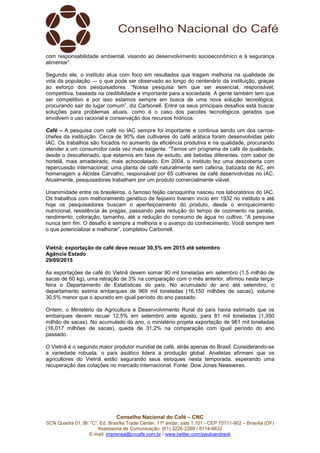 Conselho Nacional do Café – CNC
SCN Quadra 01, Bl. “C”, Ed. Brasília Trade Center, 11º andar, sala 1.101 - CEP 70711-902 – Brasília (DF)
Assessoria de Comunicação: (61) 3226-2269 / 8114-6632
E-mail: imprensa@cncafe.com.br / www.twitter.com/pauloandreck
com responsabilidade ambiental, visando ao desenvolvimento socioeconômico e à segurança
alimentar”.
Segundo ele, o instituto atua com foco em resultados que tragam melhoria na qualidade de
vida da população — o que pode ser observado ao longo do centenário da instituição, graças
ao esforço dos pesquisadores. “Nossa pesquisa tem que ser essencial, responsável,
competitiva, baseada na credibilidade e importante para a sociedade. A gente também tem que
ser competitivo e por isso estamos sempre em busca de uma nova solução tecnológica,
procurando sair do lugar comum”, diz Carbonell. Entre os seus principais desafios está buscar
soluções para problemas atuais, como é o caso dos pacotes tecnológicos gerados que
envolvem o uso racional e conservação dos recursos hídricos.
Café – A pesquisa com café no IAC sempre foi importante e continua sendo um dos carros-
chefes da instituição. Cerca de 90% das cultivares do café arábica foram desenvolvidas pelo
IAC. Os trabalhos são focados no aumento da eficiência produtiva e na qualidade, procurando
atender a um consumidor cada vez mais exigente. “Temos um programa de café de qualidade,
desde o descafeinado, que estamos em fase de estudo, até bebidas diferentes, com sabor de
hortelã, mais amadeirado, mais achocolatado. Em 2004, o instituto fez uma descoberta com
repercussão internacional: uma planta de café naturalmente sem cafeína, batizada de AC, em
homenagem a Alcides Carvalho, responsável por 65 cultivares de café desenvolvidas no IAC.
Atualmente, pesquisadores trabalham por um produto comercialmente viável.
Unanimidade entre os brasileiros, o famoso feijão carioquinha nasceu nos laboratórios do IAC.
Os trabalhos com melhoramento genético de feijoeiro tiveram início em 1932 no instituto e até
hoje os pesquisadores buscam o aperfeiçoamento do produto, desde o enriquecimento
nutricional, resistência às pragas, passando pela redução do tempo de cozimento na panela,
rendimento, coloração, tamanho, até a redução do consumo de água no cultivo. “A pesquisa
nunca tem fim. O desafio é sempre a melhoria e o avanço do conhecimento. Você sempre tem
o que potencializar e melhorar”, completou Carbonell.
Vietnã: exportação de café deve recuar 30,5% em 2015 até setembro
Agência Estado
29/09/2015
As exportações de café do Vietnã devem somar 90 mil toneladas em setembro (1,5 milhão de
sacas de 60 kg), uma retração de 3% na comparação com o mês anterior, afirmou nesta terça-
feira o Departamento de Estatísticas do país. No acumulado do ano até setembro, o
departamento estima embarques de 969 mil toneladas (16,150 milhões de sacas), volume
30,5% menor que o apurado em igual período do ano passado.
Ontem, o Ministério da Agricultura e Desenvolvimento Rural do país havia estimado que os
embarques devem recuar 12,5% em setembro ante agosto, para 81 mil toneladas (1,350
milhão de sacas). No acumulado do ano, o ministério projeta exportação de 961 mil toneladas
(16,017 milhões de sacas), queda de 31,2% na comparação com igual período do ano
passado.
O Vietnã é o segundo maior produtor mundial de café, atrás apenas do Brasil. Considerando-se
a variedade robusta, o país asiático lidera a produção global. Analistas afirmam que os
agricultores do Vietnã estão segurando seus estoques nesta temporada, esperando uma
recuperação das cotações no mercado internacional. Fonte: Dow Jones Newswires.
 