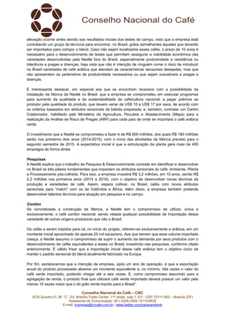elevação ocorrer antes devido aos resultados iniciais dos testes de campo, visto que a empresa está 
contratando um grupo de técnicos para encontrar, no Brasil, grãos semelhantes àqueles que deverão 
ser importados para compor o blend. Caso não sejam localizados esses cafés, o prazo de 10 anos é 
necessário para o desenvolvimento de testes que permitam assegurar a viabilidade econômica das 
variedades desenvolvidas pela Nestlé fora do Brasil, especialmente produtividade e resistência ou 
tolerância a pragas e doenças, haja vista que não é intenção de ninguém correr o risco de introduzir 
no Brasil variedades de café arábica que atendam às características sensoriais desejadas, mas que 
não apresentem os parâmetros de produtividade necessários ou que sejam suscetíveis a pragas e 
doenças. 
É interessante destacar, em especial aos que se encontram receosos com a possibilidade da 
instalação da fábrica da Nestlé no Brasil, que a empresa se comprometeu em executar programas 
para aumento da qualidade e da sustentabilidade da cafeicultura nacional; a pagar prêmios ao 
produtor pela qualidade do produto, que devem variar de US$ 10 a US$ 17 por saca, de acordo com 
os critérios baseados em atributos sensoriais da bebida preparada; e, também, contratar um Centro 
Colaborador, habilitado pelo Ministério da Agricultura, Pecuária e Abastecimento (Mapa) para a 
realização da Análise de Risco de Pragas (ARP) para cada país de onde se importará o café arábica 
verde. 
O investimento que a Nestlé se comprometeu a fazer é de R$ 800 milhões, dos quais R$ 180 milhões 
serão nos primeiros dois anos (2014-2015), com o início das atividades da fábrica previsto para o 
segundo semestre de 2015. A expectativa inicial é que a estruturação da planta gere mais de 400 
empregos de forma direta. 
Pesquisas 
A Nestlé explica que o trabalho de Pesquisa & Desenvolvimento consiste em identificar e desenvolver 
no Brasil os três pilares fundamentais que impactam os atributos sensoriais do café: Ambiente, Planta 
e Processamento pós-colheita. Para isso, a empresa investirá R$ 3,2 milhões, em 10 anos, sendo R$ 
2,2 milhões nos primeiros anos (2014 a 2016), com o objetivo de desenvolver novas técnicas de 
produção e variedades de café. Assim, espera cultivar, no Brasil, cafés com novos atributos 
sensoriais para “match” com os da Colômbia e África. Além disso, a empresa também pretende 
desenvolver talentos técnicos para atuação em pesquisa e no campo. 
Conilon 
Se concretizada a construção da fábrica, a Nestlé tem o compromisso de utilizar, única e 
exclusivamente, o café conilon nacional, sendo vetada qualquer possibilidade de importação dessa 
variedade de outras origens produtoras que não o Brasil. 
Os cafés a serem trazidos para cá, no início do projeto, referem-se exclusivamente a arábica, em um 
montante inicial aproximado de apenas 25 mil sacas/ano. Aos que temem que esse volume importado 
cresça, a Nestlé assumiu o compromisso de suprir o aumento da demanda por seus produtos com o 
desenvolvimento de cafés equivalentes a esses no Brasil, investindo nas pesquisas, conforme citado 
anteriormente. É válido frisar que a importação inicial desse café arábica tem o objetivo único de 
manter o padrão sensorial do blend atualmente fabricado na Europa. 
Por fim, esclarecemos que a intenção da empresa, após um ano de operação, é que a exportação 
anual do produto processado alcance um montante equivalente a, no mínimo, três vezes o valor do 
café verde importado, podendo chegar até a seis vezes. E, como compromisso assumido para a 
agregação de renda, o produto final que utilizará café verde importado deverá possuir um valor pelo 
menos 10 vezes maior que o do grão verde trazido para o Brasil”. 
Conselho Nacional do Café – CNC 
SCN Quadra 01, Bl. “C”, Ed. Brasília Trade Center, 11º andar, sala 1.101 - CEP 70711-902 – Brasília (DF) 
Assessoria de Comunicação: (61) 3226-2269 / 8114-6632 
E-mail: imprensa@cncafe.com.br / www.twitter.com/pauloandreck 
 
