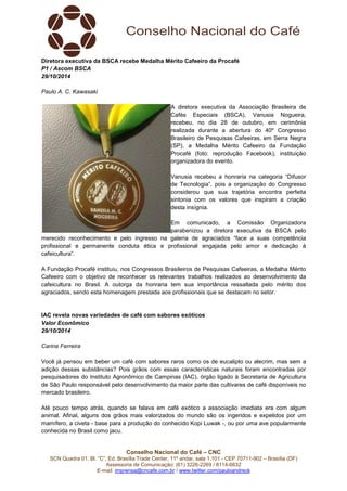 Diretora executiva da BSCA recebe Medalha Mérito Cafeeiro da Procafé 
P1 / Ascom BSCA 
29/10/2014 
A diretora executiva da Associação Brasileira de 
Cafés Especiais (BSCA), Vanusia Nogueira, 
recebeu, no dia 28 de outubro, em cerimônia 
realizada durante a abertura do 40º Congresso 
Brasileiro de Pesquisas Cafeeiras, em Serra Negra 
(SP), a Medalha Mérito Cafeeiro da Fundação 
Procafé (foto: reprodução Facebook), instituição 
organizadora do evento. 
Vanusia recebeu a honraria na categoria “Difusor 
de Tecnologia”, pois a organização do Congresso 
considerou que sua trajetória encontra perfeita 
sintonia com os valores que inspiram a criação 
desta insígnia. 
Em comunicado, a Comissão Organizadora 
parabenizou a diretora executiva da BSCA pelo 
merecido reconhecimento e pelo ingresso na galeria de agraciados “face a suas competência 
profissional e permanente conduta ética e profissional engajada pelo amor e dedicação à 
cafeicultura”. 
A Fundação Procafé instituiu, nos Congressos Brasileiros de Pesquisas Cafeeiras, a Medalha Mérito 
Cafeeiro com o objetivo de reconhecer os relevantes trabalhos realizados ao desenvolvimento da 
cafeicultura no Brasil. A outorga da honraria tem sua importância ressaltada pelo mérito dos 
agraciados, sendo esta homenagem prestada aos profissionais que se destacam no setor. 
IAC revela novas variedades de café com sabores exóticos 
Valor Econômico 
29/10/2014 
Conselho Nacional do Café – CNC 
Paulo A. C. Kawasaki 
SCN Quadra 01, Bl. “C”, Ed. Brasília Trade Center, 11º andar, sala 1.101 - CEP 70711-902 – Brasília (DF) 
Assessoria de Comunicação: (61) 3226-2269 / 8114-6632 
E-mail: imprensa@cncafe.com.br / www.twitter.com/pauloandreck 
Carine Ferreira 
Você já pensou em beber um café com sabores raros como os de eucalipto ou alecrim, mas sem a 
adição dessas substâncias? Pois grãos com essas características naturais foram encontradas por 
pesquisadores do Instituto Agronômico de Campinas (IAC), órgão ligado à Secretaria de Agricultura 
de São Paulo responsável pelo desenvolvimento da maior parte das cultivares de café disponíveis no 
mercado brasileiro. 
Até pouco tempo atrás, quando se falava em café exótico a associação imediata era com algum 
animal. Afinal, alguns dos grãos mais valorizados do mundo são os ingeridos e expelidos por um 
mamífero, a civeta - base para a produção do conhecido Kopi Luwak -, ou por uma ave popularmente 
conhecida no Brasil como jacu. 
 