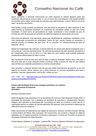 Agora, entretanto, a demanda internacional por cafés especiais já valoriza bastante grãos que 
contenham diferenciais de aroma e sabor. E, em um futuro não muito distante, o IAC poderá também 
recomendar qual a melhor combinação de cultivares para cada ambiente - o que é "difícil e caro de se 
fazer", de acordo com Giomo. 
Para facilitar o longo processo de pesquisa, uma das linhas do programa de cafés especiais do IAC 
utiliza híbridos já existentes resultantes do cruzamento de variedades usadas no país com outras 
importadas. O amplo banco de germoplasma do órgão, considerado o mais completo do país, foi 
formado por meio da aquisição de sementes de cafeeiros originais de várias partes do mundo. 
Outra linha da pesquisa, mais demorada, passa pela identificação de variedades candidatas a uma 
nova hibridização (cruzamento de variedades). Giomo diz que, usando híbridos já conhecidos, é 
possível encurtar os trabalhos em sete anos. "É um rearranjo, um redirecionamento da linha de 
pesquisa", afirma. 
Depois da multiplicação das cultivares, é preciso testá-las em campo para depois propagá-las para o 
uso comercial. Tudo isso demanda tempo. As cultivares da pesquisa de cafés especiais começaram a 
ser multiplicadas entre o fim de 2013 e o início deste ano para verificar quais poderão apresentar 
características diferenciadas de sabor e aroma. 
São necessários cerca de dois anos para se fazer a muda da variedade. Depois disso, mais dois a 
três anos para que a muda cultivada comece a produzir. Então, é preciso ter mais de uma colheita 
para verificar se a variedade apresentará as mesmas características. 
Sem parcerias, o processo demora mais até que seja obtido financiamento de governo ou de uma 
agência de fomento. Giomo observa que é difícil mensurar os recursos necessários para toda a 
pesquisa - mas são, seguramente, mais de R$ 1 milhão por ano. 
Leia mais em: http://www.valor.com.br/agro/3754676/iac-revela-novas-variedades-de-cafe-com-sabores- 
exoticos#ixzz3HY48xSYL 
Prêmio Café Qualidade Paraná será entregue sexta-feira, em Londrina 
Iapar - Assessoria de Imprensa 
29/10/2014 
Serão divulgados nesta sexta-feira (31) os vencedores do Concurso Café Qualidade Paraná 2014. A 
solenidade de premiação, com a presença do secretário de agricultura e abastecimento Norberto 
Ortigara, será realizada na Associação dos Funcionários do Iapar, em Londrina, a partir das 9h. A 
organização estima um público de aproximadamente 350 pessoas, entre produtores e lideranças da 
cafeicultura nacional e estadual. 
Estão concorrendo 20 cafeicultores das regiões de Apucarana, Cianorte, Cornélio Procópio, Maringá 
e Santo Antônio da Platina. Eles superaram 150 concorrentes, que iniciaram a disputa em seletivas 
realizadas nas 10 regiões produtoras do Paraná e alcançaram o mínimo de 75 pontos na escala da 
Associação Americana de Cafés Especiais. 
Cristina Maulaz (Cafeteria O Armazém, Londrina-PR), Francisco Barbosa (Ministério da Agricultura, 
Conselho Nacional do Café – CNC 
Edmilson Gonçales Liberal 
SCN Quadra 01, Bl. “C”, Ed. Brasília Trade Center, 11º andar, sala 1.101 - CEP 70711-902 – Brasília (DF) 
Assessoria de Comunicação: (61) 3226-2269 / 8114-6632 
E-mail: imprensa@cncafe.com.br / www.twitter.com/pauloandreck 
 