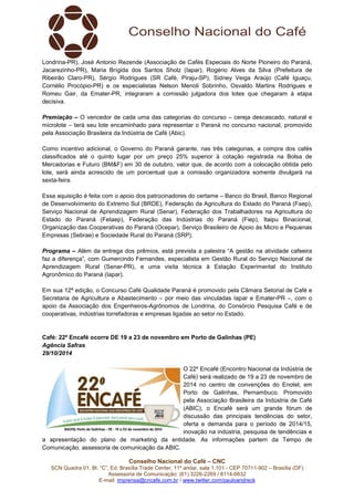Londrina-PR), José Antonio Rezende (Associação de Cafés Especiais do Norte Pioneiro do Paraná, 
Jacarezinho-PR), Maria Brígida dos Santos Sholz (Iapar), Rogério Alves da Silva (Prefeitura de 
Ribeirão Claro-PR), Sérgio Rodrigues (SR Café, Piraju-SP), Sidney Veiga Araújo (Café Iguaçu, 
Cornélio Procópio-PR) e os especialistas Nelson Menoli Sobrinho, Osvaldo Martins Rodrigues e 
Romeu Gair, da Emater-PR, integraram a comissão julgadora dos lotes que chegaram à etapa 
decisiva. 
Premiação – O vencedor de cada uma das categorias do concurso – cereja descascado, natural e 
microlote – terá seu lote encaminhado para representar o Paraná no concurso nacional, promovido 
pela Associação Brasileira da Indústria de Café (Abic). 
Como incentivo adicional, o Governo do Paraná garante, nas três categorias, a compra dos cafés 
classificados até o quinto lugar por um preço 25% superior à cotação registrada na Bolsa de 
Mercadorias e Futuro (BM&F) em 30 de outubro, valor que, de acordo com a colocação obtida pelo 
lote, será ainda acrescido de um porcentual que a comissão organizadora somente divulgará na 
sexta-feira. 
Essa aquisição é feita com o apoio dos patrocinadores do certame – Banco do Brasil, Banco Regional 
de Desenvolvimento do Extremo Sul (BRDE), Federação da Agricultura do Estado do Paraná (Faep), 
Serviço Nacional de Aprendizagem Rural (Senar), Federação dos Trabalhadores na Agricultura do 
Estado do Paraná (Fetaep), Federação das Indústrias do Paraná (Fiep), Itaipu Binacional, 
Organização das Cooperativas do Paraná (Ocepar), Serviço Brasileiro de Apoio às Micro e Pequenas 
Empresas (Sebrae) e Sociedade Rural do Paraná (SRP). 
Programa – Além da entrega dos prêmios, está prevista a palestra “A gestão na atividade cafeeira 
faz a diferença”, com Gumercindo Fernandes, especialista em Gestão Rural do Serviço Nacional de 
Aprendizagem Rural (Senar-PR), e uma visita técnica à Estação Experimental do Instituto 
Agronômico do Paraná (Iapar). 
Em sua 12ª edição, o Concurso Café Qualidade Paraná é promovido pela Câmara Setorial de Café e 
Secretaria de Agricultura e Abastecimento – por meio das vinculadas Iapar e Emater-PR –, com o 
apoio da Associação dos Engenheiros-Agrônomos de Londrina, do Consórcio Pesquisa Café e de 
cooperativas, indústrias torrefadoras e empresas ligadas ao setor no Estado. 
Café: 22º Encafé ocorre DE 19 a 23 de novembro em Porto de Galinhas (PE) 
Agência Safras 
29/10/2014 
O 22º Encafé (Encontro Nacional da Indústria de 
Café) será realizado de 19 a 23 de novembro de 
2014 no centro de convenções do Enotel, em 
Porto de Galinhas, Pernambuco. Promovido 
pela Associação Brasileira da Indústria de Café 
(ABIC), o Encafé será um grande fórum de 
discussão das principais tendências do setor, 
oferta e demanda para o período de 2014/15, 
inovação na indústria, pesquisa de tendências e 
a apresentação do plano de marketing da entidade. As informações partem da Tempo de 
Comunicação, assessoria de comunicação da ABIC. 
Conselho Nacional do Café – CNC 
SCN Quadra 01, Bl. “C”, Ed. Brasília Trade Center, 11º andar, sala 1.101 - CEP 70711-902 – Brasília (DF) 
Assessoria de Comunicação: (61) 3226-2269 / 8114-6632 
E-mail: imprensa@cncafe.com.br / www.twitter.com/pauloandreck 
 