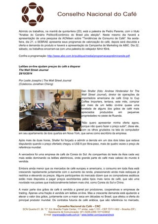 Abrindo os trabalhos, na manhã de quinta-feira (20), está a palestra de Pedro Parente, com o título 
"Analise do Cenário Político/Econômico do Brasil pós eleição". Neste mesmo dia haverá a 
apresentação de uma pesquisa da ACNilsen sobre "Tendências de Consumo de Café". Na sexta-feira, 
dia 21, o SEBRAE apresenta seus programas de valorização do café, depois será discutida a 
oferta e demanda do produto e haverá a apresentação da Campanha de Marketing da ABIC. Dia 22, 
sábado, os trabalhos encerram-se com uma palestra do velejador Almir Klink. 
Confira a programação: http://www.abic.com.br/publique/media/programacaopreliminarsite.pdf. 
Leilões on-line ajudam preços do café a disparar 
The Wall Street Journal 
29/10/2014 
Por Leslie Josephs | The Wall Street Journal 
(Colaborou Jonathan Cheng) 
Dan Shafer (foto: Andrew Hinderaker for The 
Wall Street Journal), diretor de operações da 
importadora americana de café Crop to Cup 
Coffee Importers, tentava, este mês, comprar 
por meio de um leilão on-line quase uma 
tonelada de alguns dos grãos de café mais 
apreciados produzidos em pequenas 
propriedades no oeste de Ruanda. 
"Não quero apresentar minha oferta agora, 
porque não quero fazer o preço subir", disse ele, 
com os olhos grudados na tela do computador 
em seu apartamento de dois quartos em Nova York, que serve como escritório da empresa. 
Após mais de duas horas, Shafer foi forçado a admitir a derrota em um dos dois lotes que estava 
disputando quando o preço ofertado chegou a US$ 8 por libra-peso, mais de quatro vezes o preço de 
referência mundial. 
A vencedora foi uma empresa de café da Coreia do Sul. As companhias do leste da Ásia cada vez 
mais estão dominando os leilões eletrônicos, onde grande parte do café mais valioso do mundo é 
vendida. 
Embora ainda menor que os mercados de café europeu e americano, o consumo em toda Ásia está 
crescendo rapidamente juntamente com o aumento da renda, pressionando ainda mais estoques já 
restritos e elevando os preços. Alguns participantes do mercado dizem que os compradores asiáticos 
estão mais dispostos a pagar preços exorbitantes pelos tipos mais raros de café, que são uma 
novidade nos países que tradicionalmente bebem mais chá, como Coreia do Sul e China. 
A maior parte dos grãos de café é vendida a granel por produtores, cooperativas e empresas de 
trading. Apenas uma fração é vendida em leilões on-line. Mas a crescente demanda está ajudando a 
elevar o valor dos grãos, juntamente com a maior seca em décadas no Brasil, que afetou a oferta do 
principal produtor mundial. Os contratos futuros de café arábica, que são referência no mercado, 
Conselho Nacional do Café – CNC 
SCN Quadra 01, Bl. “C”, Ed. Brasília Trade Center, 11º andar, sala 1.101 - CEP 70711-902 – Brasília (DF) 
Assessoria de Comunicação: (61) 3226-2269 / 8114-6632 
E-mail: imprensa@cncafe.com.br / www.twitter.com/pauloandreck 
 