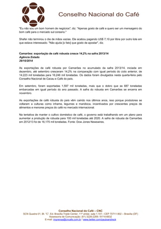 "Eu não sou um bom homem de negócios", diz. "Apenas gosto de café e quero ser um mensageiro do 
bom café para o mercado sul coreano." 
Shafer não terminou o dia de mãos vazias. Ele acabou pagando US$ 7,10 por libra por outro lote em 
que estava interessado. "Não ajuda [o fato] que gosto de apostar", diz. 
Camarões: exportação de café robusta cresce 14,2% na safra 2013/14 
Agência Estado 
29/10/2014 
As exportações de café robusta por Camarões no acumulado da safra 2013/14, iniciada em 
dezembro, até setembro cresceram 14,2% na comparação com igual período do ciclo anterior, de 
14,223 mil toneladas para 16,246 mil toneladas. Os dados foram divulgados nesta quarta-feira pelo 
Conselho Nacional de Cacau e Café do país. 
Em setembro, foram exportadas 1,597 mil toneladas, mais que o dobro que as 687 toneladas 
embarcadas em igual período do ano passado. A safra do robusta em Camarões se encerra em 
novembro. 
As exportações de café robusta do país vêm caindo nos últimos anos, isso porque produtores se 
voltaram a culturas como inhame, legumes e mandioca, incentivados por crescentes preços de 
alimentos e menores preços do café no mercado internacional. 
Na tentativa de manter o cultivo doméstico de café, o governo está trabalhando em um plano para 
aumentar a produção de robusta para 100 mil toneladas até 2020. A safra de robusta de Camarões 
em 2012/13 foi de 16,175 mil toneladas. Fonte: Dow Jones Newswires. 
Conselho Nacional do Café – CNC 
SCN Quadra 01, Bl. “C”, Ed. Brasília Trade Center, 11º andar, sala 1.101 - CEP 70711-902 – Brasília (DF) 
Assessoria de Comunicação: (61) 3226-2269 / 8114-6632 
E-mail: imprensa@cncafe.com.br / www.twitter.com/pauloandreck 
