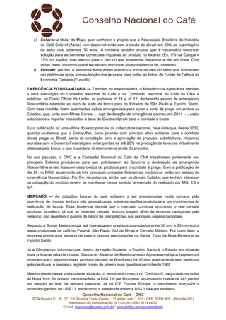 Conselho Nacional do Café – CNC
SCN Quadra 01, Bl. “C”, Ed. Brasília Trade Center, 11º andar, sala 1.101 - CEP 70711-902 – Brasília (DF)
Assessoria de Comunicação: (61) 3226-2269 / 8114-6632
E-mail: imprensa@cncafe.com.br / www.twitter.com/pauloandreck
e) Solúvel: a titular do Mapa quer conhecer o projeto que a Associação Brasileira da Indústria
de Café Solúvel (Abics) vem desenvolvendo com o intuito de elevar em 50% as exportações
do setor nos próximos 10 anos. A ministra também anotou que é necessário encontrar
solução para as barreiras comerciais impostas ao produto no exterior (Ex: 9% na Europa e
15% no Japão), mas alertou para o fato do que estaremos dispostos a dar em troca. Com
vistas nisso, informou que é necessário encontrar uma providência de consenso.
f) Funcafé: por fim, a senadora Kátia Abreu solicitou a todos os elos do setor que formalizem
um pedido de apoio e manutenção dos recursos para todas as linhas do Fundo de Defesa da
Economia Cafeeira (Funcafé).
EMERGÊNCIA FITOSSANITÁRIA — Também na segunda-feira, o Ministério da Agricultura atendeu
a uma solicitação do Conselho Nacional do Café e da Comissão Nacional do Café da CNA e
publicou, no Diário Oficial da União, as portarias nº 11 e nº 12, declarando estado de emergência
fitossanitária referente ao risco de surto da broca para os Estados de São Paulo e Espírito Santo.
Com essa medida, ficam autorizadas ações emergenciais para evitar o surto da praga em ambos os
Estados, que, junto com Minas Gerais — cuja declaração de emergência ocorreu em 2014 —, estão
autorizados a importar inseticidas à base de Ciantraniliprole para o combate à broca.
Essa publicação foi uma vitória do setor produtor da cafeicultura nacional, haja vista que, desde 2012,
quando soubemos que o Endosulfan, único produto com princípio ativo existente para o combate
dessa praga no Brasil, sairia de circulação sem a aprovação de produtos substitutivos, iniciamos
reuniões com o Governo Federal para evitar perdas de até 20% na produção de lavouras virtualmente
afetadas pela broca, o que impactaria diretamente na renda do produtor.
No ano passado, o CNC e a Comissão Nacional do Café da CNA trabalharam juntamente aos
principais Estados produtores para que solicitassem ao Governo a declaração de emergência
fitossanitária e não ficassem desprovidos de produtos para o combate à praga. Com a publicação do
dia 26 no DOU, atualmente as três principais unidades federativas produtoras estão em estado de
emergência fitossanitária. Por fim, recordamos, ainda, que os demais Estados que tenham interesse
na utilização do produto devem se manifestar nesse sentido, a exemplo do realizado por MG, ES e
SP.
MERCADO — As cotações futuras do café voltaram a ser pressionadas nesta semana pela
ocorrência de chuvas, embora não generalizadas, sobre as regiões produtoras e por movimentos de
realização de lucros. Essa tendência denota que o mercado continua ignorando o real cenário
produtivo brasileiro, já que as recentes chuvas, embora tragam alívio às lavouras castigadas pelo
veranico, não revertem o quadro de déficit de precipitações nas principais origens nacionais.
Segundo a Somar Meteorologia, até hoje estavam previstos acumulados entre 30 mm e 60 mm sobre
áreas produtoras de café do Paraná, São Paulo, Sul de Minas e Cerrado Mineiro. Por outro lado, a
empresa previa uma semana de calor e poucas precipitações na Bahia, Zona da Mata Mineira e no
Espírito Santo.
Já a Climatempo informou que, dentro da região Sudeste, o Espírito Santo é o Estado em situação
mais crítica de falta de chuvas. Dados do Sistema de Monitoramento Agrometeorológico (Agritempo)
mostram que o segundo maior produtor de café do Brasil está há 30 dias praticamente sem nenhuma
gota de chuva, e prestes a registrar o mês de janeiro mais quente e seco desde 1961.
Mesmo diante dessa preocupante situação, o vencimento março do Contrato C, negociado na bolsa
de Nova York, foi cotado, na quinta-feira, a US$ 1,6 por libra-peso, acumulando queda de 245 pontos
em relação ao final da semana passada. Já na ICE Futures Europe, o vencimento março/2015
acumulou ganhos de US$ 13, encerrando a sessão de ontem a US$ 1.944 por tonelada.
 