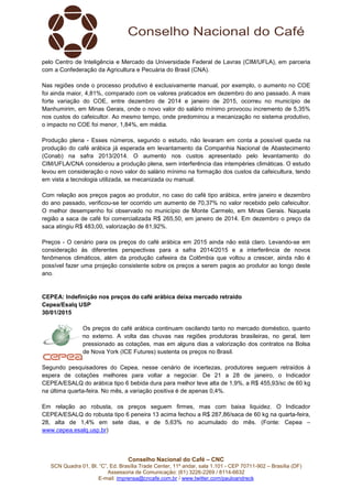 Conselho Nacional do Café – CNC
SCN Quadra 01, Bl. “C”, Ed. Brasília Trade Center, 11º andar, sala 1.101 - CEP 70711-902 – Brasília (DF)
Assessoria de Comunicação: (61) 3226-2269 / 8114-6632
E-mail: imprensa@cncafe.com.br / www.twitter.com/pauloandreck
pelo Centro de Inteligência e Mercado da Universidade Federal de Lavras (CIM/UFLA), em parceria
com a Confederação da Agricultura e Pecuária do Brasil (CNA).
Nas regiões onde o processo produtivo é exclusivamente manual, por exemplo, o aumento no COE
foi ainda maior, 4,81%, comparado com os valores praticados em dezembro do ano passado. A mais
forte variação do COE, entre dezembro de 2014 e janeiro de 2015, ocorreu no município de
Manhumirim, em Minas Gerais, onde o novo valor do salário mínimo provocou incremento de 5,35%
nos custos do cafeicultor. Ao mesmo tempo, onde predominou a mecanização no sistema produtivo,
o impacto no COE foi menor, 1,84%, em média.
Produção plena - Esses números, segundo o estudo, não levaram em conta a possível queda na
produção do café arábica já esperada em levantamento da Companhia Nacional de Abastecimento
(Conab) na safra 2013/2014. O aumento nos custos apresentado pelo levantamento do
CIM/UFLA/CNA considerou a produção plena, sem interferência das intempéries climáticas. O estudo
levou em consideração o novo valor do salário mínimo na formação dos custos da cafeicultura, tendo
em vista a tecnologia utilizada, se mecanizada ou manual.
Com relação aos preços pagos ao produtor, no caso do café tipo arábica, entre janeiro e dezembro
do ano passado, verificou-se ter ocorrido um aumento de 70,37% no valor recebido pelo cafeicultor.
O melhor desempenho foi observado no município de Monte Carmelo, em Minas Gerais. Naquela
região a saca de café foi comercializada R$ 265,50, em janeiro de 2014. Em dezembro o preço da
saca atingiu R$ 483,00, valorização de 81,92%.
Preços - O cenário para os preços do café arábica em 2015 ainda não está claro. Levando-se em
consideração às diferentes perspectivas para a safra 2014/2015 e a interferência de novos
fenômenos climáticos, além da produção cafeeira da Colômbia que voltou a crescer, ainda não é
possível fazer uma projeção consistente sobre os preços a serem pagos ao produtor ao longo deste
ano.
CEPEA: Indefinição nos preços do café arábica deixa mercado retraído
Cepea/Esalq USP
30/01/2015
Os preços do café arábica continuam oscilando tanto no mercado doméstico, quanto
no externo. A volta das chuvas nas regiões produtoras brasileiras, no geral, tem
pressionado as cotações, mas em alguns dias a valorização dos contratos na Bolsa
de Nova York (ICE Futures) sustenta os preços no Brasil.
Segundo pesquisadores do Cepea, nesse cenário de incertezas, produtores seguem retraídos à
espera de cotações melhores para voltar a negociar. De 21 a 28 de janeiro, o Indicador
CEPEA/ESALQ do arábica tipo 6 bebida dura para melhor teve alta de 1,9%, a R$ 455,93/sc de 60 kg
na última quarta-feira. No mês, a variação positiva é de apenas 0,4%.
Em relação ao robusta, os preços seguem firmes, mas com baixa liquidez. O Indicador
CEPEA/ESALQ do robusta tipo 6 peneira 13 acima fechou a R$ 287,86/saca de 60 kg na quarta-feira,
28, alta de 1,4% em sete dias, e de 5,63% no acumulado do mês. (Fonte: Cepea –
www.cepea.esalq.usp.br)
 