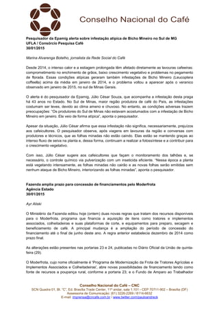 Conselho Nacional do Café – CNC
SCN Quadra 01, Bl. “C”, Ed. Brasília Trade Center, 11º andar, sala 1.101 - CEP 70711-902 – Brasília (DF)
Assessoria de Comunicação: (61) 3226-2269 / 8114-6632
E-mail: imprensa@cncafe.com.br / www.twitter.com/pauloandreck
Pesquisador da Epamig alerta sobre infestação atípica de Bicho Mineiro no Sul de MG
UFLA / Consórcio Pesquisa Café
30/01/2015
Marina Alvarenga Botelho, jornalista da Rede Social do Café
Desde 2014, o intenso calor e a estiagem prolongada têm afetado diretamente as lavouras cafeeiras:
comprometimento no enchimento de grãos, baixo crescimento vegetativo e problemas no pegamento
de florada. Essas condições atípicas geraram também infestações de Bicho Mineiro (Leucoptera
coffeella) acima da média em janeiro de 2014, e o problema voltou a aparecer após o veranico
observado em janeiro de 2015, no sul de Minas Gerais.
O alerta é do pesquisador da Epamig, Júlio César Souza, que acompanha a infestação desta praga
há 43 anos no Estado. No Sul de Minas, maior região produtora de café do País, as infestações
costumam ser leves, devido ao clima ameno e chuvoso. No entanto, as condições adversas trazem
preocupações: “Os produtores do Sul de Minas não estavam acostumados com a infestação de Bicho
Mineiro em janeiro. Ela veio de forma atípica”, aponta o pesquisador.
Apesar da situação, Júlio César afirma que essa infestação não significa, necessariamente, prejuízos
aos cafeicultores. O pesquisador observa, após viagens em lavouras da região e conversas com
produtores e técnicos, que as folhas minadas não estão caindo. Elas estão se mantendo graças ao
intenso fluxo de seiva na planta e, dessa forma, continuam a realizar a fotossíntese e a contribuir para
o crescimento vegetativo.
Com isso, Júlio César sugere aos cafeicultores que façam o monitoramento dos talhões e, se
necessário, o controle químico via pulverização com um inseticida eficiente. “Nessa época a planta
está vegetando intensamente, as folhas minadas não cairão e as novas folhas serão emitidas sem
nenhum ataque de Bicho Mineiro, interiorizando as folhas minadas”, aponta o pesquisador.
Fazenda amplia prazo para concessão de financiamentos pelo Moderfrota
Agência Estado
30/01/2015
Ayr Aliski
O Ministério da Fazenda editou hoje (ontem) duas novas regras que tratam dos recursos disponíveis
para o Moderfrota, programa que financia a aquisição de itens como tratores e implementos
associados, colheitadeiras e suas plataformas de corte, e equipamentos para preparo, secagem e
beneficiamento de café. A principal mudança é a ampliação do período de concessão do
financiamento até o final de junho deste ano. A regra anterior estabelecia dezembro de 2014 como
prazo final.
As alterações estão presentes nas portarias 23 e 24, publicadas no Diário Oficial da União de quinta-
feira (29).
O Moderfrota, cujo nome oficialmente é 'Programa de Modernização da Frota de Tratores Agrícolas e
Implementos Associados e Colheitadeiras', abre novas possibilidades de financiamento tendo como
fonte de recursos a poupança rural, conforme a portaria 23; e o Fundo de Amparo ao Trabalhador
 