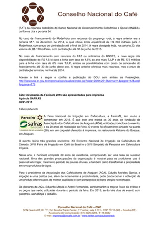 Conselho Nacional do Café – CNC
SCN Quadra 01, Bl. “C”, Ed. Brasília Trade Center, 11º andar, sala 1.101 - CEP 70711-902 – Brasília (DF)
Assessoria de Comunicação: (61) 3226-2269 / 8114-6632
E-mail: imprensa@cncafe.com.br / www.twitter.com/pauloandreck
(FAT) ou recursos ordinários do Banco Nacional de Desenvolvimento Econômico e Social (BNDES),
conforme cita a portaria 24.
No caso de financiamento do Moderfrota com recursos da poupança rural, a regra anterior era a
portaria 517, de dezembro de 2014, a qual citava limite equalizável de R$ 240 milhões para o
Moderfrota, com prazo de contratação até o final de 2014. A regra divulgada hoje, na portaria 23, cita
volume de R$ 120 milhões, com contratação até 30 de junho de 2015.
No caso de financiamento com recursos do FAT ou ordinários do BNDES, a nova regra cita
disponibilidade de R$ 1,5 bi para a linha com taxa de 4,5% ao ano mais TJLP e de R$ 175 milhões
para a linha com taxa de 6% mais TJLP, ambas as possibilidades com prazo de concessão do
financiamento até 30 de junho deste ano. A regra anterior oferecia mais recursos, mas o prazo de
contratação terminou no final de 2014.
Acesse o link a seguir e confira a publicação do DOU com ambas as Resoluções.
http://pesquisa.in.gov.br/imprensa/jsp/visualiza/index.jsp?data=29/01/2015&jornal=1&pagina=42&total
Arquivos=176
Café: novidades da Fenicafé 2015 são apresentadas para imprensa
Agência SAFRAS
30/01/2015
Fábio Rübenich
A Feira Nacional de Irrigação em Cafeicultura, a Fenicafé, tem muito a
comemorar em 2015. É que este ano marca os 30 anos de fundação da
Associação dos Cafeicultores de Araguari (ACA), entidade promotora do evento;
e os 20 anos de realização da Feira. O evento foi oficialmente lançado na quarta
(28), em um coquetel oferecido à imprensa, no restaurante Kabana do Bosque,
em Araguari.
O evento reúne três grandes encontros: XX Encontro Nacional de Irrigação da Cafeicultura do
Cerrado, XVIII Feira de Irrigação em Café do Brasil e o XVII Simpósio de Pesquisa em Cafeicultura
Irrigada.
Neste ano, a Fenicafé completa 20 anos de existência, comprovando ser uma feira de sucesso
nacional. Uma das grandes preocupações da organização é mostrar para os produtores que é
possível sim irrigar, mesmo no período de poucas chuvas, e também como transformar a propriedade
em uma produtora de água.
Para o presidente da Associação dos Cafeicultores de Araguari (ACA), Cláudio Morales Garcia, a
irrigação é uma prática que, além de incrementar a produtividade, pode proporcionar a obtenção de
um produto diferenciado, de melhor qualidade e com perspectiva de bons preços no mercado.
Os diretores da ACA, Eduardo Mosca e André Fernandes, apresentaram o projeto físico do evento e
as peças que serão utilizadas durante o período da feira. Em 2015, serão três dias de evento com
palestras, workshops e debates.
 
