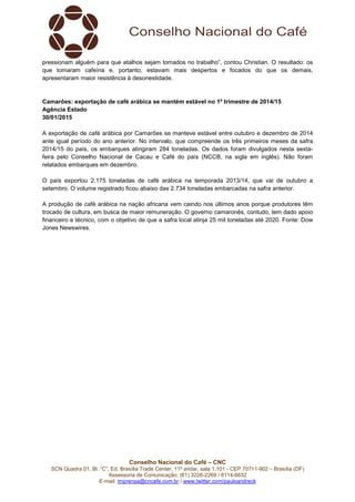 Conselho Nacional do Café – CNC
SCN Quadra 01, Bl. “C”, Ed. Brasília Trade Center, 11º andar, sala 1.101 - CEP 70711-902 – Brasília (DF)
Assessoria de Comunicação: (61) 3226-2269 / 8114-6632
E-mail: imprensa@cncafe.com.br / www.twitter.com/pauloandreck
pressionam alguém para que atalhos sejam tomados no trabalho”, contou Christian. O resultado: os
que tomaram cafeína e, portanto, estavam mais despertos e focados do que os demais,
apresentaram maior resistência à desonestidade.
Camarões: exportação de café arábica se mantém estável no 1º trimestre de 2014/15
Agência Estado
30/01/2015
A exportação de café arábica por Camarões se manteve estável entre outubro e dezembro de 2014
ante igual período do ano anterior. No intervalo, que compreende os três primeiros meses da safra
2014/15 do país, os embarques atingiram 284 toneladas. Os dados foram divulgados nesta sexta-
feira pelo Conselho Nacional de Cacau e Café do país (NCCB, na sigla em inglês). Não foram
relatados embarques em dezembro.
O país exportou 2.175 toneladas de café arábica na temporada 2013/14, que vai de outubro a
setembro. O volume registrado ficou abaixo das 2.734 toneladas embarcadas na safra anterior.
A produção de café arábica na nação africana vem caindo nos últimos anos porque produtores têm
trocado de cultura, em busca de maior remuneração. O governo camaronês, contudo, tem dado apoio
financeiro e técnico, com o objetivo de que a safra local atinja 25 mil toneladas até 2020. Fonte: Dow
Jones Newswires.
 