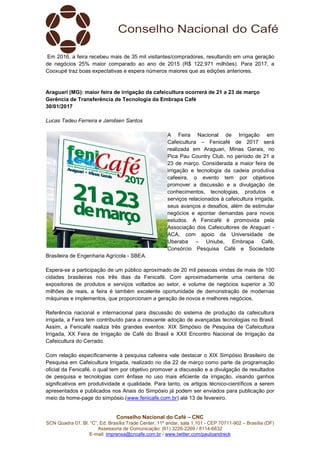 Conselho Nacional do Café – CNC
SCN Quadra 01, Bl. “C”, Ed. Brasília Trade Center, 11º andar, sala 1.101 - CEP 70711-902 – Brasília (DF)
Assessoria de Comunicação: (61) 3226-2269 / 8114-6632
E-mail: imprensa@cncafe.com.br / www.twitter.com/pauloandreck
Em 2016, a feira recebeu mais de 35 mil visitantes/compradores, resultando em uma geração
de negócios 25% maior comparado ao ano de 2015 (R$ 122,971 milhões). Para 2017, a
Cooxupé traz boas expectativas e espera números maiores que as edições anteriores.
Araguari (MG): maior feira de irrigação da cafeicultura ocorrerá de 21 a 23 de março
Gerência de Transferência de Tecnologia da Embrapa Café
30/01/2017
Lucas Tadeu Ferreira e Jamilsen Santos
A Feira Nacional de Irrigação em
Cafeicultura – Fenicafé de 2017 será
realizada em Araguari, Minas Gerais, no
Pica Pau Country Club, no período de 21 a
23 de março. Considerada a maior feira de
irrigação e tecnologia da cadeia produtiva
cafeeira, o evento tem por objetivos
promover a discussão e a divulgação de
conhecimentos, tecnologias, produtos e
serviços relacionados à cafeicultura irrigada,
seus avanços e desafios, além de estimular
negócios e apontar demandas para novos
estudos. A Fenicafé é promovida pela
Associação dos Cafeicultores de Araguari -
ACA, com apoio da Universidade de
Uberaba – Uniube, Embrapa Café,
Consórcio Pesquisa Café e Sociedade
Brasileira de Engenharia Agrícola - SBEA.
Espera-se a participação de um público aproximado de 20 mil pessoas vindas de mais de 100
cidades brasileiras nos três dias da Fenicafé. Com aproximadamente uma centena de
expositores de produtos e serviços voltados ao setor, e volume de negócios superior a 30
milhões de reais, a feira é também excelente oportunidade de demonstração de modernas
máquinas e implementos, que proporcionam a geração de novos e melhores negócios.
Referência nacional e internacional para discussão do sistema de produção da cafeicultura
irrigada, a Feira tem contribuído para a crescente adoção de avançadas tecnologias no Brasil.
Assim, a Fenicafé realiza três grandes eventos: XIX Simpósio de Pesquisa de Cafeicultura
Irrigada, XX Feira de Irrigação de Café do Brasil e XXII Encontro Nacional de Irrigação da
Cafeicultura do Cerrado.
Com relação especificamente à pesquisa cafeeira vale destacar o XIX Simpósio Brasileiro de
Pesquisa em Cafeicultura Irrigada, realizado no dia 22 de março como parte da programação
oficial da Fenicafé, o qual tem por objetivo promover a discussão e a divulgação de resultados
de pesquisa e tecnologias com ênfase no uso mais eficiente da irrigação, visando ganhos
significativos em produtividade e qualidade. Para tanto, os artigos técnico-científicos a serem
apresentados e publicados nos Anais do Simpósio já podem ser enviados para publicação por
meio da home-page do simpósio (www.fenicafe.com.br) até 13 de fevereiro.
 