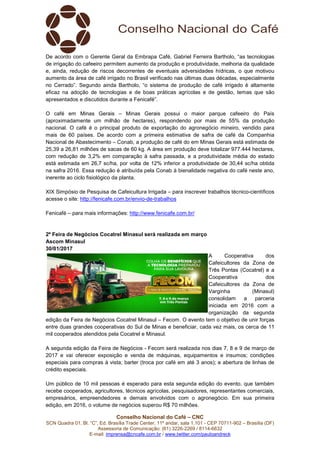 Conselho Nacional do Café – CNC
SCN Quadra 01, Bl. “C”, Ed. Brasília Trade Center, 11º andar, sala 1.101 - CEP 70711-902 – Brasília (DF)
Assessoria de Comunicação: (61) 3226-2269 / 8114-6632
E-mail: imprensa@cncafe.com.br / www.twitter.com/pauloandreck
De acordo com o Gerente Geral da Embrapa Café, Gabriel Ferreira Bartholo, “as tecnologias
de irrigação do cafeeiro permitem aumento da produção e produtividade, melhoria da qualidade
e, ainda, redução de riscos decorrentes de eventuais adversidades hídricas, o que motivou
aumento da área de café irrigado no Brasil verificado nas últimas duas décadas, especialmente
no Cerrado”. Segundo ainda Bartholo, “o sistema de produção de café irrigado é altamente
eficaz na adoção de tecnologias e de boas práticas agrícolas e de gestão, temas que são
apresentados e discutidos durante a Fenicafé”.
O café em Minas Gerais – Minas Gerais possui o maior parque cafeeiro do País
(aproximadamente um milhão de hectares), respondendo por mais de 55% da produção
nacional. O café é o principal produto de exportação do agronegócio mineiro, vendido para
mais de 60 países. De acordo com a primeira estimativa de safra de café da Companhia
Nacional de Abastecimento – Conab, a produção de café do em Minas Gerais está estimada de
25,39 a 26,81 milhões de sacas de 60 kg. A área em produção deve totalizar 977.444 hectares,
com redução de 3,2% em comparação à safra passada, e a produtividade média do estado
está estimada em 26,7 sc/ha, por volta de 12% inferior a produtividade de 30,44 sc/ha obtida
na safra 2016. Essa redução é atribuída pela Conab à bienalidade negativa do café neste ano,
inerente ao ciclo fisiológico da planta.
XIX Simpósio de Pesquisa de Cafeicultura Irrigada – para inscrever trabalhos técnico-científicos
acesse o site: http://fenicafe.com.br/envio-de-trabalhos
Fenicafé – para mais informações: http://www.fenicafe.com.br/
2º Feira de Negócios Cocatrel Minasul será realizada em março
Ascom Minasul
30/01/2017
A Cooperativa dos
Cafeicultores da Zona de
Três Pontas (Cocatrel) e a
Cooperativa dos
Cafeicultores da Zona de
Varginha (Minasul)
consolidam a parceria
iniciada em 2016 com a
organização da segunda
edição da Feira de Negócios Cocatrel Minasul – Fecom. O evento tem o objetivo de unir forças
entre duas grandes cooperativas do Sul de Minas e beneficiar, cada vez mais, os cerca de 11
mil cooperados atendidos pela Cocatrel e Minasul.
A segunda edição da Feira de Negócios - Fecom será realizada nos dias 7, 8 e 9 de março de
2017 e vai oferecer exposição e venda de máquinas, equipamentos e insumos; condições
especiais para compras à vista; barter (troca por café em até 3 anos); e abertura de linhas de
crédito especiais.
Um público de 10 mil pessoas é esperado para esta segunda edição do evento, que também
recebe cooperados, agricultores, técnicos agrícolas, pesquisadores, representantes comerciais,
empresários, empreendedores e demais envolvidos com o agronegócio. Em sua primeira
edição, em 2016, o volume de negócios superou R$ 70 milhões.
 