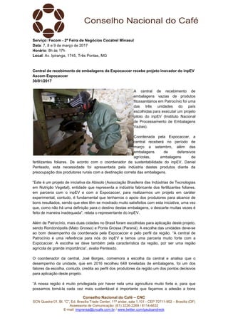 Conselho Nacional do Café – CNC
SCN Quadra 01, Bl. “C”, Ed. Brasília Trade Center, 11º andar, sala 1.101 - CEP 70711-902 – Brasília (DF)
Assessoria de Comunicação: (61) 3226-2269 / 8114-6632
E-mail: imprensa@cncafe.com.br / www.twitter.com/pauloandreck
Serviço: Fecom - 2ª Feira de Negócios Cocatrel Minasul
Data: 7, 8 e 9 de março de 2017
Horário: 8h às 17h
Local: Av. Ipiranga, 1745, Três Pontas, MG
Central de recebimento de embalagens da Expocaccer recebe projeto inovador do inpEV
Ascom Expocaccer
30/01/2017
A central de recebimento de
embalagens vazias de produtos
fitossanitários em Patrocínio foi uma
das três unidades do país
escolhidas para executar um projeto
piloto do inpEV (Instituto Nacional
de Processamento de Embalagens
Vazias).
Coordenada pela Expocaccer, a
central receberá no período de
março a setembro, além das
embalagens de defensivos
agrícolas, embalagens de
fertilizantes foliares. De acordo com o coordenador de sustentabilidade do inpEV, Daniel
Penteado, esta necessidade foi apresentada pela indústria destes produtos diante da
preocupação dos produtores rurais com a destinação correta das embalagens.
“Este é um projeto de iniciativa da Abisolo (Associação Brasileira das Indústrias de Tecnologias
em Nutrição Vegetal), entidade que representa a indústria fabricante dos fertilizantes foliares,
em parceria com o inpEV e com a Expocaccer, para realizarmos um projeto em caráter
experimental, contudo, é fundamental que tenhamos o apoio dos produtores para alcance de
bons resultados, sendo que eles têm se mostrado muito satisfeitos com esta iniciativa, uma vez
que, como não há uma definição para o destino destas embalagens, o descarte muitas vezes é
feito de maneira inadequada”, relata o representante do inpEV.
Além de Patrocínio, mais duas cidades no Brasil foram escolhidas para aplicação deste projeto,
sendo Rondonópolis (Mato Grosso) e Ponta Grossa (Paraná). A escolha das unidades deve-se
ao bom desempenho da coordenada pela Expocaccer e pelo perfil da região. “A central de
Patrocínio é uma referência para nós do inpEV e temos uma parceria muito forte com a
Expocaccer. A escolha se deve também pela característica da região, por ser uma região
agrícola de grande importância”, avalia Penteado.
O coordenador da central, Joel Borges, comemora a escolha da central e analisa que o
desempenho da unidade, que em 2016 recolheu 648 toneladas de embalagens, foi um dos
fatores da escolha, contudo, credita ao perfil dos produtores da região um dos pontos decisivos
para aplicação deste projeto.
“A nossa região é muito privilegiada por haver nela uma agricultura muito forte e, para que
possamos torná-la cada vez mais sustentável é importante que façamos a adesão a bons
 
