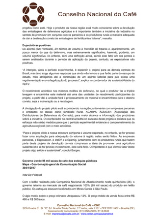 Conselho Nacional do Café – CNC
SCN Quadra 01, Bl. “C”, Ed. Brasília Trade Center, 11º andar, sala 1.101 - CEP 70711-902 – Brasília (DF)
Assessoria de Comunicação: (61) 3226-2269 / 8114-6632
E-mail: imprensa@cncafe.com.br / www.twitter.com/pauloandreck
projetos como este. Hoje o produtor da nossa região está muito consciente sobre a devolução
das embalagens de defensivos agrícolas e é importante também a iniciativa da indústria no
sentido de promover em conjunto com os parceiros e os produtores rurais a maneira adequada
de dar a destinação correta às embalagens de fertilizantes foliares”, ressalta.
Expectativas positivas
De acordo com Penteado, em termos de volume o mercado de foliares é, aparentemente, um
pouco menor do que do defensivo, mas extremamente significativo, havendo, portanto, um
volume significativo, no entanto, sem uma definição ainda, sendo este fator um dos pontos a
serem analisados durante o período de aplicação do projeto, contudo, as expectativas são
positivas.
“A intenção, após o período experimental, é expandir o projeto para as demais centrais do
Brasil, mas isso exige algumas respostas que ainda não temos e que farão parte do escopo de
estudo, mas almejamos até a construção de um acordo setorial para que exista uma
regulamentação e uma legalização do processo”, explica o coordenador de sustentabilidade do
inpEV.
O recebimento acontece nos mesmos moldes do defensivo, no qual o produtor faz a tríplice
lavagem e encaminha este material até uma das unidades de recebimento participantes do
projeto, a partir daí a unidade fará o processamento do material e encaminhará para o destino
correto, seja a incineração ou a reciclagem.
A divulgação do projeto piloto está acontecendo na região juntamente com empresas parceiras
e entidades de classe como Sindicato Rural, ACARPA, ADDICER (Associação dos
Distribuidores de Defensivos do Cerrado), para maior alcance e informação dos produtores
sobre a iniciativa. O coordenador da central acredita no sucesso deste projeto e enfatiza que os
esforços não serão medidos para que o período experimental evidencie o comprometimento da
agricultura regional com o meio ambiente.
“Para o projeto piloto a nossa estrutura comporta o volume esperado, no entanto, se for preciso
fazer uma ampliação para adequação do volume à região, estas serão feitas. As empresas
parceiras, a Expocaccer, o inpEV e a Epamig, juntamente com os produtores rurais que fazem
parte deste projeto de devolução correta compraram a ideia de promover uma agricultura
sustentável e se for preciso investimento, este será feito. O importante é que iremos fazer deste
projeto algo sólido e sustentável”, conclui Borges.
Governo vende 95 mil sacas de café dos estoques públicos
Mapa - Coordenação-geral de Comunicação Social
30/01/2017
Inez De Podestà
Com o leilão realizado pela Companhia Nacional de Abastecimento nesta quinta-feira (26), o
governo retorna ao mercado de café negociando 100% (95 mil sacas) do produto em leilão
público. Os estoques estavam localizados em Minas Gerais e São Paulo.
O ágio médio sobre o preço ofertado ultrapassou 12%. O preço médio de venda ficou entre R$
490 e R$ 505/saca.
 