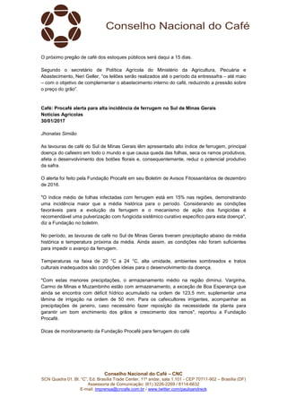 Conselho Nacional do Café – CNC
SCN Quadra 01, Bl. “C”, Ed. Brasília Trade Center, 11º andar, sala 1.101 - CEP 70711-902 – Brasília (DF)
Assessoria de Comunicação: (61) 3226-2269 / 8114-6632
E-mail: imprensa@cncafe.com.br / www.twitter.com/pauloandreck
O próximo pregão de café dos estoques públicos será daqui a 15 dias.
Segundo o secretário de Política Agrícola do Ministério da Agricultura, Pecuária e
Abastecimento, Neri Geller, “os leilões serão realizados até o período da entressafra – até maio
– com o objetivo de complementar o abastecimento interno do café, reduzindo a pressão sobre
o preço do grão”.
Café: Procafé alerta para alta incidência de ferrugem no Sul de Minas Gerais
Notícias Agrícolas
30/01/2017
Jhonatas Simião
As lavouras de café do Sul de Minas Gerais têm apresentado alto índice de ferrugem, principal
doença do cafeeiro em todo o mundo e que causa queda das folhas, seca os ramos produtivos,
afeta o desenvolvimento dos botões florais e, consequentemente, reduz o potencial produtivo
da safra.
O alerta foi feito pela Fundação Procafé em seu Boletim de Avisos Fitossanitários de dezembro
de 2016.
"O índice médio de folhas infectadas com ferrugem está em 15% nas regiões, demonstrando
uma incidência maior que a média histórica para o período. Considerando as condições
favoráveis para a evolução da ferrugem e o mecanismo de ação dos fungicidas é
recomendável uma pulverização com fungicida sistêmico curativo específico para esta doença",
diz a Fundação no boletim.
No período, as lavouras de café no Sul de Minas Gerais tiveram precipitação abaixo da média
histórica e temperatura próxima da média. Ainda assim, as condições não foram suficientes
para impedir o avanço da ferrugem.
Temperaturas na faixa de 20 °C a 24 °C, alta umidade, ambientes sombreados e tratos
culturais inadequados são condições ideias para o desenvolvimento da doença.
"Com estas menores precipitações, o armazenamento médio na região diminui. Varginha,
Carmo de Minas e Muzambinho estão com armazenamento, a exceção de Boa Esperança que
ainda se encontra com déficit hídrico acumulado na ordem de 123,5 mm; suplementar uma
lâmina de irrigação na ordem de 50 mm. Para os cafeicultores irrigantes, acompanhar as
precipitações de janeiro, caso necessário fazer reposição da necessidade da planta para
garantir um bom enchimento dos grãos e crescimento dos ramos", reportou a Fundação
Procafé.
Dicas de monitoramento da Fundação Procafé para ferrugem do café
 
