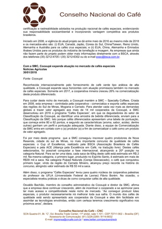 Conselho Nacional do Café – CNC
SCN Quadra 01, Bl. “C”, Ed. Brasília Trade Center, 11º andar, sala 1.101 - CEP 70711-902 – Brasília (DF)
Assessoria de Comunicação: (61) 3226-2269 / 8114-6632
E-mail: imprensa@cncafe.com.br / www.twitter.com/pauloandreck
certificação e rastreabilidade adotados na produção nacional de cafés especiais, evidenciando
sua responsabilidade socioambiental e incorporando vantagem competitiva aos produtos
brasileiros.
Iniciado em 2008, a vigência do atual projeto se dá entre maio de 2016 ao mesmo mês de 2018
e os mercados-alvo são: (i) EUA, Canadá, Japão, Coreia do Sul, China/Taiwan, Reino Unido,
Alemanha e Austrália para os cafés crus especiais; e (ii) EUA, China, Alemanha e Emirados
Árabes Unidos para os produtos da indústria de torrefação e moagem. As empresas que ainda
não fazem parte do projeto podem obter mais informações diretamente com a BSCA, através
dos telefones (35) 3212-4705 / (35) 3212-6302 ou do e-mail exec@bsca.com.br.
Com a SMC, Cooxupé expande atuação no mercado de cafés especiais
Notícias Agrícolas
30/01/2018
Fonte: Cooxupé
Reconhecida internacionalmente pelo fornecimento de café verde tipo arábica de alta
qualidade, a Cooxupé expande seus horizontes com atuação promissora também no mercado
de cafés especiais. Somente em 2017, a cooperativa mineira cresceu 26% na comercialização
deste produto diferenciado.
Para cuidar deste nicho de mercado, a Cooxupé mantém a SMC – Specialty Coffees. Criada
em 2009, esta empresa - controlada pela cooperativa - comercializa e exporta cafés especiais
das regiões do Sul de Minas, Mogiana e Cerrado. Para atender cada vez mais as demandas
globais e trazer valor agregado aos mais de 14 mil cooperados da Cooxupé, a SMC
desenvolveu em 2016 o programa “Cafés Especiais”, em que os degustadores do setor de
Classificação da Cooxupé, ao identificar uma amostra de bebida diferenciada, enviam para a
Classificação da SMC. Isto porque cafés diferenciados apresentam uma tabela de pontuação,
que começa entre 80 e 82 pontos, e segundo as características (aroma, sabor, acidez, dentre
outras) ganham um perfil e pontuação adequada. Diante disso, a equipe de Comercialização
da SMC entra em contato com o (a) produtor (a) a fim de comercializar o café como um produto
de valor agregado.
Foi por meio deste programa que a SMC conseguiu inscrever quatro produtores de Nova
Resende, cidade do sul de Minas, no mais importante concurso de qualidade de cafés
especiais: o Cup of Excellence, realizado pela BSCA (Associação Brasileira de Cafés
Especiais) e pela ACE (Aliança pela Excelência em Café, na tradução livre). Destes cafés
selecionados, foi possível conquistar a fase internacional, alcançando a 20ª posição na
categoria Natural. Para se ter uma ideia, cada saca de 60kg deste café está estimada em R$ 2
mil. Na mesma categoria, o primeiro lugar, produzido no Espírito Santo, é estimado em mais de
R$39 mil a saca. Na categoria Pulped Naturals (Cereja Descascado), o café que conquistou
primeiro lugar, vindo da região do Cerrado Mineiro, alcançou preço recorde na história do
concurso, atingindo valor estimado de R$ 55 mil a saca.
Além disso, o programa “Cafés Especiais” levou para quatro núcleos da cooperativa palestras
do professor da UFLA (Universidade Federal de Lavras) Flávio Borém. Na ocasião, o
especialista revelou práticas e dicas de como conquistar cafés de alta qualidade.
Osvaldo Bachião, membro do conselho administrativo da Cooxupé e diretor da SMC, afirma
que a empresa deve continuar crescendo, além de incentivar o cooperado a se aprimorar para
ter mais acesso e competitividade neste nicho de mercado. “Ao conseguir produzir lotes
especiais, o produtor necessariamente irá melhorar toda sua safra. O mundo dos cafés de
qualidade está sendo apresentado aos cooperados da Cooxupé e eles têm facilidade em
assimilar as tecnologias envolvidas, então com certeza teremos crescimento significativo nos
próximos anos”, declara.
 