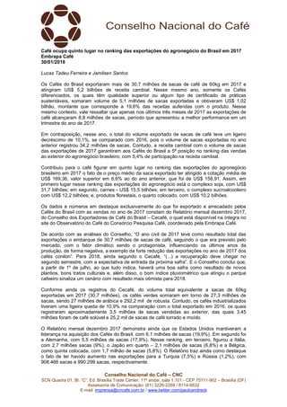 Conselho Nacional do Café – CNC
SCN Quadra 01, Bl. “C”, Ed. Brasília Trade Center, 11º andar, sala 1.101 - CEP 70711-902 – Brasília (DF)
Assessoria de Comunicação: (61) 3226-2269 / 8114-6632
E-mail: imprensa@cncafe.com.br / www.twitter.com/pauloandreck
Café ocupa quinto lugar no ranking das exportações do agronegócio do Brasil em 2017
Embrapa Café
30/01/2018
Lucas Tadeu Ferreira e Jamilsen Santos
Os Cafés do Brasil exportaram mais de 30,7 milhões de sacas de café de 60kg em 2017 e
atingiram US$ 5,2 bilhões de receita cambial. Nesse mesmo ano, somente os Cafés
diferenciados, os quais têm qualidade superior ou algum tipo de certificado de práticas
sustentáveis, somaram volume de 5,1 milhões de sacas exportadas e obtiveram US$ 1,02
bilhão, montante que corresponde a 19,6% das receitas auferidas com o produto. Nesse
mesmo contexto, vale ressaltar que apenas nos últimos três meses de 2017 as exportações de
café alcançaram 8,8 milhões de sacas, período que apresentou a melhor performance em um
trimestre do ano de 2017.
Em contraposição, nesse ano, o total do volume exportado de sacas de café teve um ligeiro
decréscimo de 10,1%, se comparado com 2016, pois o volume de sacas exportadas no ano
anterior registrou 34,2 milhões de sacas. Contudo, a receita cambial com o volume de sacas
das exportações de 2017 garantiram aos Cafés do Brasil a 5ª posição no ranking das vendas
ao exterior do agronegócio brasileiro, com 5,4% de participação na receita cambial.
Contribuiu para o café figurar em quinto lugar no ranking das exportações do agronegócio
brasileiro em 2017 o fato de o preço médio da saca exportado ter atingido a cotação média de
US$ 169,36, valor superior em 6,6% ao do ano anterior, que foi de US$ 158,91. Assim, em
primeiro lugar nesse ranking das exportações do agronegócio está o complexo soja, com US$
31,7 bilhões; em segundo, carnes - US$ 15,5 bilhões; em terceiro, o complexo sucroalcooleiro
com US$ 12,2 bilhões; e, produtos florestais, o quarto colocado, com US$ 10,2 bilhões.
Os dados e números em destaque exclusivamente do que foi exportado e arrecadado pelos
Cafés do Brasil com as vendas no ano de 2017 constam do Relatório mensal dezembro 2017,
do Conselho dos Exportadores de Café do Brasil – Cecafé, o qual está disponível na íntegra no
site do Observatório do Café do Consórcio Pesquisa Café, coordenado pela Embrapa Café.
De acordo com as análises do Conselho, “O ano civil de 2017 teve como resultado total das
exportações o embarque de 30,7 milhões de sacas de café, seguindo o que era previsto pelo
mercado, com o fator climático sendo o protagonista, influenciando os últimos anos da
produção, de forma negativa, a exemplo da forte redução das exportações no ano de 2017 dos
cafés conilon”. Para 2018, ainda segundo o Cecafé, “(...) a recuperação deve chegar no
segundo semestre, com a expectativa de entrada da próxima safra”. E o Conselho conclui que,
a partir de 1º de julho, ao que tudo indica, haverá uma boa safra como resultado de novos
plantios, bons tratos culturais e, além disso, o bom índice pluviométrico que atingiu o parque
cafeeiro sinaliza um cenário com resultado mais otimista para 2018.
Conforme ainda os registros do Cecafé, do volume total equivalente a sacas de 60kg
exportadas em 2017 (30,7 milhões), os cafés verdes somaram em torno de 27,3 milhões de
sacas, sendo 27 milhões de arábica e 292,2 mil de robusta. Contudo, os cafés industrializados
tiveram uma ligeira queda de 10,9% na comparação com o total exportado em 2016, os quais
registraram aproximadamente 3,5 milhões de sacas vendidas ao exterior, das quais 3,45
milhões foram de café solúvel e 25,2 mil de sacas de café torrado e moído.
O Relatório mensal dezembro 2017 demonstra ainda que os Estados Unidos mantiveram a
liderança na aquisição dos Cafés do Brasil, com 6,1 milhões de sacas (19,9%). Em segundo foi
a Alemanha, com 5,5 milhões de sacas (17,9%). Nesse ranking, em terceiro, figurou a Itália,
com 2,7 milhões sacas (9%), o Japão em quarto – 2,1 milhões de sacas (6,8%) e a Bélgica,
como quinta colocada, com 1,7 milhão de sacas (5,8%). O Relatório traz ainda como destaque
o fato de ter havido aumento nas exportações para a Turquia (7,5%) e Rússia (1,2%), com
908.466 sacas e 990.299 sacas, respectivamente.
 