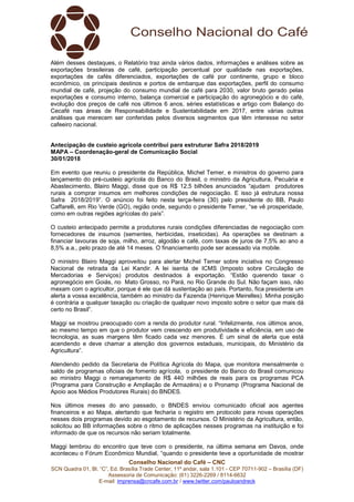 Conselho Nacional do Café – CNC
SCN Quadra 01, Bl. “C”, Ed. Brasília Trade Center, 11º andar, sala 1.101 - CEP 70711-902 – Brasília (DF)
Assessoria de Comunicação: (61) 3226-2269 / 8114-6632
E-mail: imprensa@cncafe.com.br / www.twitter.com/pauloandreck
Além desses destaques, o Relatório traz ainda vários dados, informações e análises sobre as
exportações brasileiras de café, participação percentual por qualidade nas exportações,
exportações de cafés diferenciados, exportações de café por continente, grupo e bloco
econômico, os principais destinos e portos de embarque das exportações, perfil do consumo
mundial de café, projeção do consumo mundial de café para 2030, valor bruto gerado pelas
exportações e consumo interno, balança comercial e participação do agronegócio e do café,
evolução dos preços de café nos últimos 6 anos, séries estatísticas e artigo com Balanço do
Cecafé nas áreas de Responsabilidade e Sustentabilidade em 2017, entre várias outras
análises que merecem ser conferidas pelos diversos segmentos que têm interesse no setor
cafeeiro nacional.
Antecipação de custeio agrícola contribui para estruturar Safra 2018/2019
MAPA – Coordenação-geral de Comunicação Social
30/01/2018
Em evento que reuniu o presidente da República, Michel Temer, e ministros do governo para
lançamento do pré-custeio agrícola do Banco do Brasil, o ministro da Agricultura, Pecuária e
Abastecimento, Blairo Maggi, disse que os R$ 12,5 bilhões anunciados “ajudam produtores
rurais a comprar insumos em melhores condições de negociação. E isso já estrutura nossa
Safra 2018/2019”. O anúncio foi feito nesta terça-feira (30) pelo presidente do BB, Paulo
Caffarelli, em Rio Verde (GO), região onde, segundo o presidente Temer, “se vê prosperidade,
como em outras regiões agrícolas do país”.
O custeio antecipado permite a produtores rurais condições diferenciadas de negociação com
fornecedores de insumos (sementes, herbicidas, inseticidas). As operações se destinam a
financiar lavouras de soja, milho, arroz, algodão e café, com taxas de juros de 7,5% ao ano a
8,5% a.a., pelo prazo de até 14 meses. O financiamento pode ser acessado via mobile.
O ministro Blairo Maggi aproveitou para alertar Michel Temer sobre inciativa no Congresso
Nacional de retirada da Lei Kandir. A lei isenta de ICMS (Imposto sobre Circulação de
Mercadorias e Serviços) produtos destinados à exportação. “Estão querendo taxar o
agronegócio em Goiás, no Mato Grosso, no Pará, no Rio Grande do Sul. Não façam isso, não
mexam com o agricultor, porque é ele que dá sustentação ao país. Portanto, fica presidente um
alerta a vossa excelência, também ao ministro da Fazenda (Henrique Meirelles). Minha posição
é contrária a qualquer taxação ou criação de qualquer novo imposto sobre o setor que mais dá
certo no Brasil”.
Maggi se mostrou preocupado com a renda do produtor rural. “Infelizmente, nos últimos anos,
ao mesmo tempo em que o produtor vem crescendo em produtividade e eficiência, em uso de
tecnologia, as suas margens têm ficado cada vez menores. É um sinal de alerta que está
acendendo e deve chamar a atenção dos governos estaduais, municipais, do Ministério da
Agricultura”.
Atendendo pedido da Secretaria de Política Agrícola do Mapa, que monitora mensalmente o
saldo de programas oficiais de fomento agrícola, o presidente do Banco do Brasil comunicou
ao ministro Maggi o remanejamento de R$ 440 milhões de reais para os programas PCA
(Programa para Construção e Ampliação de Armazéns) e o Pronamp (Programa Nacional de
Apoio aos Médios Produtores Rurais) do BNDES.
Nos últimos meses do ano passado, o BNDES enviou comunicado oficial aos agentes
financeiros e ao Mapa, alertando que fecharia o registro em protocolo para novas operações
nesses dois programas devido ao esgotamento de recursos. O Ministério da Agricultura, então,
solicitou ao BB informações sobre o ritmo de aplicações nesses programas na instituição e foi
informado de que os recursos não seriam totalmente.
Maggi lembrou do encontro que teve com o presidente, na última semana em Davos, onde
aconteceu o Fórum Econômico Mundial, “quando o presidente teve a oportunidade de mostrar
 