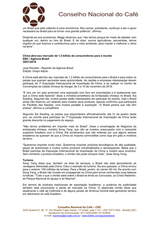 Conselho Nacional do Café – CNC
SCN Quadra 01, Bl. “C”, Ed. Brasília Trade Center, 11º andar, sala 1.101 - CEP 70711-902 – Brasília (DF)
Assessoria de Comunicação: (61) 3226-2269 / 8114-6632
E-mail: imprensa@cncafe.com.br / www.twitter.com/pauloandreck
um Brasil que está voltando à cena econômica. Nós vamos, presidente, continuar a dar o apoio
necessário ao Brasil para se tornar uma grande potência”, afirmou.
Dirigindo-se aos produtores, Maggi observou que “não temos porque ter medo de debater com
qualquer um, dentro ou fora do Brasil. E de dizer: somos agricultores, pecuaristas, temos
orgulho do que fizemos e contribuímos para o meio ambiente, para manter e melhorar o clima
na terra”.
China abre seu mercado de 1,3 bilhão de consumidores para o mundo
EBC / Agência Brasil
30/01/2018
José Romildo - Repórter da Agência Brasil
Edição: Graça Adjuto
A China está abrindo seu mercado de 1,3 bilhão de consumidores para o Brasil e para todos os
países que queiram aproveitar essa oportunidade. As nações e empresas interessadas devem
participar da 1ª Exposição Internacional de Importação da China, a se realizar no Centro de
Convenções da cidade chinesa de Xangai, de 5 a 10 de novembro de 2018.
“É raro ver um país promover uma exposição com foco em importações e é exatamente isso
que a China está fazendo” disse a ministra-conselheira da Embaixada chinesa no Brasil, Xia
Xiaoling. Segundo ela, muitos países estão interessados em participar do evento, mas o Brasil
ainda não reservou um estande para mostrar seus produtos, apenas confirmou que participará
do Pavilhão das Nações, uma mostra paralela à exposição. “O Brasil parece que não tem
pressa”, afirmou a conselheira.
Segundo Xia Xiaoling, os países que responderam afirmativamente, até 31 de janeiro deste
ano, ao convite para participar da 1ª Exposição Internacional de Importação da China terão
grande desconto no pagamento do espaço.
“Não temos problemas em importar mais do Brasil”, disse o encarregado de Negócios da
embaixada chinesa, ministro Song Yang, que não se mostrou preocupado com o crescente
superávit brasileiro com a China. Ele acrescentou que não entende por que alguns setores
brasileiros se queixam de que a China só importa commodities como soja em grão e minérios
de ferro.
“Queremos importar muito mais. Queremos importar produtos tecnológicos de alta qualidade,
peças de automóveis e muitos outros produtos industrializados e aeroespaciais. Basta que o
Brasil participe da Exposição Internacional de Importação da China e mostre seus produtos.
Sem conhecer o produto brasileiro, o chinês não pode comprar mais”, disse Song Yang.
Turismo
Song Yang disse que, também na área de serviços, o Brasil não está aproveitando as
vantagens oferecidas pela China. Citou o exemplo do turismo. No ano passado, a China enviou
para o exterior 129 milhões de turistas. Para o Brasil, porém, só vieram 60 mil. De acordo com
Song Yang, o Brasil não investe em propaganda na China para tornar conhecidas suas belezas
turísticas. “Tudo o que o chinês sabe sobre o Brasil se limita ao Corcovado, ao Cristo Redentor,
ao Parque Nacional do Iguaçu e ao Neymar”.
Em termos de produtos tradicionais de exportação brasileiros, a ausência de publicidade
também está provocando a perda de mercado na China. O diplomata chinês disse que
atualmente o café da Colômbia e de alguns países da América Central está ganhando terreno
em detrimento do café brasileiro.
 