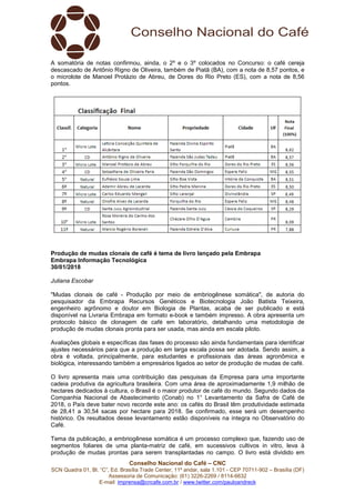 Conselho Nacional do Café – CNC
SCN Quadra 01, Bl. “C”, Ed. Brasília Trade Center, 11º andar, sala 1.101 - CEP 70711-902 – Brasília (DF)
Assessoria de Comunicação: (61) 3226-2269 / 8114-6632
E-mail: imprensa@cncafe.com.br / www.twitter.com/pauloandreck
A somatória de notas confirmou, ainda, o 2º e o 3º colocados no Concurso: o café cereja
descascado de Antônio Rigno de Oliveira, também de Piatã (BA), com a nota de 8,57 pontos, e
o microlote de Manoel Protázio de Abreu, de Dores do Rio Preto (ES), com a nota de 8,56
pontos.
Produção de mudas clonais de café é tema de livro lançado pela Embrapa
Embrapa Informação Tecnológica
30/01/2018
Juliana Escobar
"Mudas clonais de café - Produção por meio de embriogênese somática", de autoria do
pesquisador da Embrapa Recursos Genéticos e Biotecnologia João Batista Teixeira,
engenheiro agrônomo e doutor em Biologia de Plantas, acaba de ser publicado e está
disponível na Livraria Embrapa em formato e-book e também impresso. A obra apresenta um
protocolo básico de clonagem de café em laboratório, detalhando uma metodologia de
produção de mudas clonais pronta para ser usada, mas ainda em escala piloto.
Avaliações globais e específicas das fases do processo são ainda fundamentais para identificar
ajustes necessários para que a produção em larga escala possa ser adotada. Sendo assim, a
obra é voltada, principalmente, para estudantes e profissionais das áreas agronômica e
biológica, interessando também a empresários ligados ao setor de produção de mudas de café.
O livro apresenta mais uma contribuição das pesquisas da Empresa para uma importante
cadeia produtiva da agricultura brasileira. Com uma área de aproximadamente 1,9 milhão de
hectares dedicados à cultura, o Brasil é o maior produtor de café do mundo. Segundo dados da
Companhia Nacional de Abastecimento (Conab) no 1° Levantamento da Safra de Café de
2018, o País deve bater novo recorde este ano: os cafés do Brasil têm produtividade estimada
de 28,41 a 30,54 sacas por hectare para 2018. Se confirmado, esse será um desempenho
histórico. Os resultados desse levantamento estão disponíveis na íntegra no Observatório do
Café.
Tema da publicação, a embriogênese somática é um processo complexo que, fazendo uso de
segmentos foliares de uma planta-matriz de café, em sucessivos cultivos in vitro, leva à
produção de mudas prontas para serem transplantadas no campo. O livro está dividido em
 