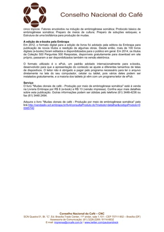 Conselho Nacional do Café – CNC
SCN Quadra 01, Bl. “C”, Ed. Brasília Trade Center, 11º andar, sala 1.101 - CEP 70711-902 – Brasília (DF)
Assessoria de Comunicação: (61) 3226-2269 / 8114-6632
E-mail: imprensa@cncafe.com.br / www.twitter.com/pauloandreck
cinco tópicos: Fatores envolvidos na indução de embriogênese somática; Protocolo básico de
embriogênese somática; Preparo de meios de cultura; Preparo de soluções estoques; e
Estrutura de uma biofábrica para produção de mudas.
A edição de e-books pela Embrapa
Em 2012, o formato digital para a edição de livros foi adotado pela editora da Embrapa para
publicação de novos títulos e reedição de algumas obras. Desde então, mais de 100 livros
digitais (e-books) foram editados e disponibilizados para o público em geral. Em 2014, os títulos
da Coleção 500 Perguntas 500 Respostas, disponíveis gratuitamente para download em site
próprio, passaram a ser disponibilizados também na versão eletrônica.
O formato utilizado é o ePub, um padrão adotado internacionalmente para e-books,
desenvolvido para que a apresentação do conteúdo se ajuste a diferentes tamanhos de telas
de dispositivos. O leitor não é obrigado a pagar pelo programa necessário para ler o arquivo
diretamente na tela do seu computador, celular ou tablet, pois vários deles podem ser
instalados gratuitamente, e a maioria dos tablets já vêm com um programa leitor de ePub.
Serviço
O livro "Mudas clonais de café - Produção por meio de embriogênese somática" está à venda
na Livraria Embrapa por R$ 6 (e-book) e R$ 13 (versão impressa). Confira aqui mais detalhes
sobre esta publicação. Outras informações podem ser obtidas pelo telefone (61) 3448-4236 ou
fax (61) 3448 2494.
Adquira o livro "Mudas clonais de café - Produção por meio de embriogênese somática" pelo
link:http://vendasliv.sct.embrapa.br/liv4/consultaProduto.do?metodo=detalhar&codigoProduto=0
0085740
 