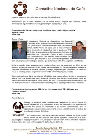 Conselho Nacional do Café – CNC
SCN Quadra 01, Bl. “C”, Ed. Brasília Trade Center, 11º andar, sala 1.101 - CEP 70711-902 – Brasília (DF)
Assessoria de Comunicação: (61) 3226-2269 / 8114-6632
E-mail: imprensa@cncafe.com.br / www.twitter.com/pauloandreck
iguais ou superiores aos registrados no mercado físico atualmente.
"Recordamos que os cafés ofertados são de safras antigas, próprios para consumo, porém
desmerecidos, alguns 'esbranquiçados', por exemplo", acrescentou o CNC.
Cooxupé mantém Carlos Paulino como presidente; lucro é de R$ 130 mi em 2014
Agência Estado
30/03/2015
Suzana Inhesta
A Cooperativa Regional de Cafeicultores em Guaxupé
(Cooxupé), no sul de Minas, em Assembleia Geral Ordinária
(AGO) realizada na tarde da última sexta-feira (27), manteve
Carlos Alberto Paulino da Costa (foto à esq.: divulgação)
como presidente da cooperativa para o quadriênio 2015-
2019, além do vice-presidente, Carlos Augusto Rodrigues de
Melo (foto à dir.: divulgação). Paulino e Melo, juntamente
com Osvaldo Bachião Filho, também foram escolhidos pelos
conselhos para dirigirem a SMC Comercial Exportadora de
Café S/A, empresa controlada pela Cooxupé que comercializa cafés finos, especiais e certificados.
Ainda na reunião, foram apresentados os resultados financeiros da cooperativa em 2014. No ano
passado, a Cooxupé faturou R$ 2,544 bilhões, valor antecipado por Paulino na ocasião da Feira de
Máquinas, Implementos e Insumos Agrícolas (Femagri), organizada pela cooperativa, no último dia
19. Já as sobras (lucro) da cooperativa ficaram em R$ 130 milhões no ano passado.
"Com muito esforço e diante de todas as dificuldades que o setor cafeeiro encontra, conseguimos
realizar uma boa gestão para que a Cooxupé mantenha sua solidez e credibilidade frente aos
mercados nacional e internacional", disse Paulino, em nota. "É um resultado bastante satisfatório que
nos dá a oportunidade de continuarmos nosso trabalho junto ao agronegócio brasileiro", completou.
Faturamento da Cooxupé sobe a R$ 2,5 bi em 2014 e deve atingir R$ 2,9 bi neste ano
Thomson Reuters
30/03/2015
Roberto Samora
Reuters - A Cooxupé, maior cooperativa de cafeicultores do mundo, faturou 2,5
bilhões de reais em 2014, crescimento de 31,5 por cento ante 2013, repercutindo o
aumento dos preços da commodity e do volume comercializado, após os
cooperados desovarem estoques num ano em que a safra brasileira foi afetada por
uma das piores secas da história.
"O produtor está muito competente na comercialização da safra. Em 2013, o preço
estava baixo e ele fez o possível para segurar o produto. Quando em 2014 teve a
recuperação de preços por causa da seca, ele desovou os estoques", afirmou à Reuters presidente
da cooperativa com sede em Guaxupé (MT), Carlos Paulino da Costa.
 