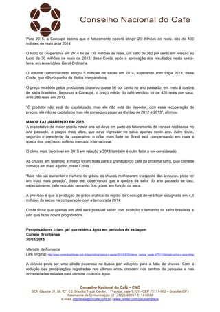 Conselho Nacional do Café – CNC
SCN Quadra 01, Bl. “C”, Ed. Brasília Trade Center, 11º andar, sala 1.101 - CEP 70711-902 – Brasília (DF)
Assessoria de Comunicação: (61) 3226-2269 / 8114-6632
E-mail: imprensa@cncafe.com.br / www.twitter.com/pauloandreck
Para 2015, a Cooxupé estima que o faturamento poderá atingir 2,9 bilhões de reais, alta de 400
milhões de reais ante 2014.
O lucro da cooperativa em 2014 foi de 139 milhões de reais, um salto de 360 por cento em relação ao
lucro de 30 milhões de reais de 2013, disse Costa, após a aprovação dos resultados nesta sexta-
feira, em Assembleia Geral Ordinária.
O volume comercializado atingiu 5 milhões de sacas em 2014, superando com folga 2013, disse
Costa, que não dispunha de dados comparativos.
O preço recebido pelos produtores disparou quase 50 por cento no ano passado, em meio à quebra
de safra brasileira. Segundo a Cooxupé, o preço médio do café vendido foi de 426 reais por saca,
ante 286 reais em 2013.
"O produtor não está tão capitalizado, mas ele não está tão devedor, com essa recuperação de
preços, ele não se capitalizou mas ele conseguiu pagar as dívidas de 2012 e 2013", afirmou.
MAIOR FATURAMENTO EM 2015
A expectativa de maior receita neste ano se deve em parte ao faturamento de vendas realizadas no
ano passado, a preços mais altos, que deve ingressar no caixa apenas neste ano. Além disso,
segundo o presidente da cooperativa, o dólar mais forte no Brasil está compensando em reais a
queda dos preços do café no mercado internacional.
O clima mais favorável em 2015 em relação a 2014 também é outro fator a ser considerado.
As chuvas em fevereiro e março foram boas para a granação do café da próxima safra, cuja colheita
começa em maio e junho, disse Costa.
"Mas não vai aumentar o número de grãos, as chuvas melhoraram o aspecto das lavouras, pode ter
um fruto mais pesado", disse ele, observando que a quebra da safra do ano passado se deu,
especialmente, pelo reduzido tamanho dos grãos, em função da seca.
A previsão é que a produção de grãos arábica da região da Cooxupé deverá ficar estagnada em 4,6
milhões de sacas na comparação com a temporada 2014.
Costa disse que apenas em abril será possível saber com exatidão o tamanho da safra brasileira e
não quis fazer novos prognósticos.
Pesquisadores criam gel que retém a água em períodos de estiagem
Correio Braziliense
30/03/2015
Marcelo da Fonseca
Link original: http://www.correiobraziliense.com.br/app/noticia/ciencia-e-saude/2015/03/30/interna_ciencia_saude,477511/hidrogel-contra-a-seca.shtml
A ciência pode ser uma aliada poderosa na busca por soluções para a falta de chuvas. Com a
redução das precipitações registradas nos últimos anos, crescem nos centros de pesquisa e nas
universidades estudos para otimizar o uso da água.
 